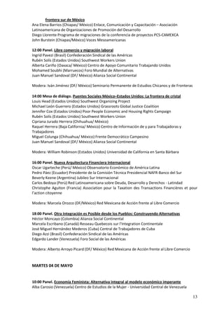 frontera sur de México
Ana Elena Barrios (Chiapas/ México) Enlace, Comunicación y Capacitación – Asociación
Latinoamericana de Organizaciones de Promoción del Desarrollo
Diego Llorente Programa de migraciones de la conferencia de proyectos PCS-CAMEXCA
John Burstein (Chiapas/México) Voces Mesoamericanas

12:00 Panel. Libre comercio y migración laboral
Ingrid Pavezi (Brasil) Confederación Sindical de las Américas
Rubén Solís (Estados Unidos) Southwest Workers Union
Alberta Cariño (Oaxaca/ México) Centro de Apoyo Comunitario Trabajando Unidos
Mohamed Soubhi (Marruecos) Foro Mundial de Alternativas
Juan Manuel Sandoval (DF/ México) Alianza Social Continental

Modera: Iván Jiménez (DF/ México) Seminario Permanente de Estudios Chicanos y de Fronteras

14:00 Mesa de diálogo. Puentes Sociales México–Estados Unidos: La frontera de cristal
Louis Head (Estados Unidos) Southwest Organizing Project
Michael León Guerrero (Estados Unidos) Grassroots Global Justice Coalition
Jennifer Cox (Estados Unidos) Poor People Economic and Housing Rights Campaign
Rubén Solís (Estados Unidos) Southwest Workers Union
Cipriana Jurado Herrera (Chihuahua/ México)
Raquel Herrera (Baja California/ México) Centro de Información de y para Trabajadoras y
Trabajadores
Miguel Colunga (Chihuahua/ México) Frente Democrático Campesino
Juan Manuel Sandoval (DF/ México) Alianza Social Continental

Modera: William Robinson (Estados Unidos) Universidad de California en Santa Bárbara

16:00 Panel. Nueva Arquitectura Financiera Internacional
Oscar Ugarteche (Perú/ México) Observatorio Económico de América Latina
Pedro Páez (Ecuador) Presidente de la Comisión Técnica Presidencial NAFR-Banco del Sur
Beverly Keene (Argentina) Jubileo Sur Internacional
Carlos Bedoya (Perú) Red Latinoamericana sobre Deuda, Desarrollo y Derechos - Latindad
Christophe Aguiton (Francia) Association pour la Taxation des Transactions Financières et pour
l’action citoyenne

Modera: Marcela Orozco (DF/México) Red Mexicana de Acción frente al Libre Comercio

18:00 Panel. Otra Integración es Posible desde los Pueblos: Construyendo Alternativas
Héctor Moncayo (Colombia) Alianza Social Continental
Marcela Escribano (Canadá) Resseau Quebecois sur l’Integration Continentale
José Miguel Hernández Mederos (Cuba) Central de Trabajadores de Cuba
Diego Azzi (Brasil) Confederación Sindical de las Américas
Edgardo Lander (Venezuela) Foro Social de las Américas

Modera: Alberto Arroyo Picard (DF/ México) Red Mexicana de Acción frente al Libre Comercio


MARTES 04 DE MAYO


10:00 Panel. Economía Feminista: Alternativa integral al modelo económico imperante
Alba Carosio (Venezuela) Centro de Estudios de la Mujer - Universidad Central de Venezuela

                                                                                             13
 