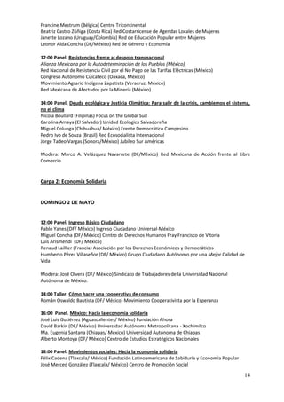 Francine Mestrum (Bélgica) Centre Tricontinental
Beatriz Castro Zúñiga (Costa Rica) Red Costarricense de Agendas Locales de Mujeres
Janette Lozano (Uruguay/Colombia) Red de Educación Popular entre Mujeres
Leonor Aída Concha (DF/México) Red de Género y Economía

12:00 Panel. Resistencias frente al despojo transnacional
Alianza Mexicana por la Autodeterminación de los Pueblos (México)
Red Nacional de Resistencia Civil por el No Pago de las Tarifas Eléctricas (México)
Congreso Autónomo Cuicateco (Oaxaca, México)
Movimiento Agrario Indígena Zapatista (Veracruz, México)
Red Mexicana de Afectados por la Minería (México)

14:00 Panel. Deuda ecológica y Justicia Climática: Para salir de la crisis, cambiemos el sistema,
no el clima
Nicola Boullard (Filipinas) Focus on the Global Sud
Carolina Amaya (El Salvador) Unidad Ecológica Salvadoreña
Miguel Colunga (Chihuahua/ México) Frente Democrático Campesino
Pedro Ivo de Souza (Brasil) Red Ecosocialista Internacional
Jorge Tadeo Vargas (Sonora/México) Jubileo Sur Américas

Modera: Marco A. Velázquez Navarrete (DF/México) Red Mexicana de Acción frente al Libre
Comercio


Carpa 2: Economía Solidaria


DOMINGO 2 DE MAYO


12:00 Panel. Ingreso Básico Ciudadano
Pablo Yanes (DF/ México) Ingreso Ciudadano Universal-México
Miguel Concha (DF/ México) Centro de Derechos Humanos Fray Francisco de Vitoria
Luis Arismendi (DF/ México)
Renaud Laillier (Francia) Asociación por los Derechos Económicos y Democráticos
Humberto Pérez Villaseñor (DF/ México) Grupo Ciudadano Autónomo por una Mejor Calidad de
Vida

Modera: José Olvera (DF/ México) Sindicato de Trabajadores de la Universidad Nacional
Autónoma de México.

14:00 Taller. Cómo hacer una cooperativa de consumo
Román Oswaldo Bautista (DF/ México) Movimiento Cooperativista por la Esperanza

16:00 Panel. México: Hacia la economía solidaria
José Luis Gutiérrez (Aguascalientes/ México) Fundación Ahora
David Barkin (DF/ México) Universidad Autónoma Metropolitana - Xochimilco
Ma. Eugenia Santana (Chiapas/ México) Universidad Autónoma de Chiapas
Alberto Montoya (DF/ México) Centro de Estudios Estratégicos Nacionales

18:00 Panel. Movimientos sociales: Hacia la economía solidaria
Félix Cadena (Tlaxcala/ México) Fundación Latinoamericana de Sabiduría y Economía Popular
José Merced González (Tlaxcala/ México) Centro de Promoción Social

                                                                                              14
 