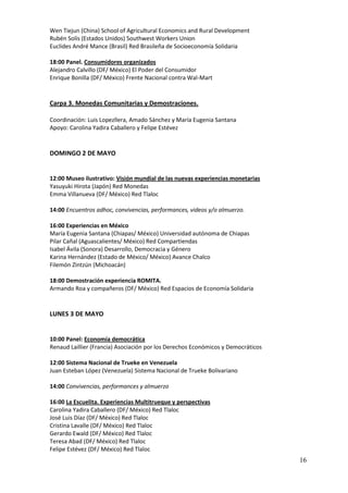 Wen Tiejun (China) School of Agricultural Economics and Rural Development
Rubén Solís (Estados Unidos) Southwest Workers Union
Euclides André Mance (Brasil) Red Brasileña de Socioeconomía Solidaria

18:00 Panel. Consumidores organizados
Alejandro Calvillo (DF/ México) El Poder del Consumidor
Enrique Bonilla (DF/ México) Frente Nacional contra Wal-Mart


Carpa 3. Monedas Comunitarias y Demostraciones.

Coordinación: Luis Lopezllera, Amado Sánchez y María Eugenia Santana
Apoyo: Carolina Yadira Caballero y Felipe Estévez


DOMINGO 2 DE MAYO


12:00 Museo ilustrativo: Visión mundial de las nuevas experiencias monetarias
Yasuyuki Hirota (Japón) Red Monedas
Emma Villanueva (DF/ México) Red Tlaloc

14:00 Encuentros adhoc, convivencias, performances, videos y/o almuerzo.

16:00 Experiencias en México
María Eugenia Santana (Chiapas/ México) Universidad autónoma de Chiapas
Pilar Cañal (Aguascalientes/ México) Red Compartiendas
Isabel Ávila (Sonora) Desarrollo, Democracia y Género
Karina Hernández (Estado de México/ México) Avance Chalco
Filemón Zintzún (Michoacán)

18:00 Demostración experiencia ROMITA.
Armando Roa y compañeros (DF/ México) Red Espacios de Economía Solidaria


LUNES 3 DE MAYO


10:00 Panel: Economía democrática
Renaud Laillier (Francia) Asociación por los Derechos Económicos y Democráticos

12:00 Sistema Nacional de Trueke en Venezuela
Juan Esteban López (Venezuela) Sistema Nacional de Trueke Bolivariano

14:00 Convivencias, performances y almuerzo

16:00 La Escuelita. Experiencias Multitrueque y perspectivas
Carolina Yadira Caballero (DF/ México) Red Tlaloc
José Luis Díaz (DF/ México) Red Tlaloc
Cristina Lavalle (DF/ México) Red Tlaloc
Gerardo Ewald (DF/ México) Red Tlaloc
Teresa Abad (DF/ México) Red Tlaloc
Felipe Estévez (DF/ México) Red Tlaloc
                                                                                  16
 