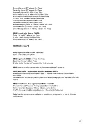 Emma Villanueva (DF/ México) Red Tlaloc
Samantha Goertz (DF/ México) Red Tlaloc
Lourdes Ontiveros (DF/ México) Red Tlaloc
Jovita Prado (Estado de México/México) Red Tlaloc
Roberto Villa (Estado de México/ México) Red Tlaloc
Socorro Cortés (Morelos/ México) Red Tlaloc
Domingo Vázquez (DF/ México) Red Tlaloc
Teresa Hernández (DF/ México) Red Tlaloc
Roberto Campos (Estado de México/ México) Red Tlaloc
Carolina Medina (Guerrero/ México) Red Tlaloc
Leonardo Vega (Estado de México/ México) Red Tlaloc

18:00 Demostración Sistema TLÁLOC.
Felipe Estévez (DF/ México) Red Tlaloc
Cristina Lavalle (DF/ México) Red Tlaloc
Emma Villanueva (DF/ México) Red Tlaloc


MARTES 4 DE MAYO


10:00 Experiencia en Suchitoto, El Salvador
Carlos Cotto (El Salvador) REDES

12:00 Experiencia 'PECES' en Yoro, Honduras
David Cruz (Honduras) Gota Verde
Cristina Santos (Honduras) Fundación Stro Centroamérica

14:00 Encuentros adhoc, convivencias, performances, videos y/o almuerzo.

16:00 Experiencias y perspectivas. Monedas Feriales en México
Ana Medina (Argentina) Centro de Educación y Capacitación Audiovisual (Tianguis Radio
Educación)
Teresa Martínez (Guanajuato/ México) Centro de Desarrollo Agropecuario (Feria Nacional Vida
Digna)

18:00 Demostración de la Experiencia en Radio Educación.
Amado Sánchez (DF/ México) Red Espacios de Economía Solidaria
Karina Hernández (Estado de México/ México) Avance Chalco
Ana Medina (Argentina) Centro de Educación y Capacitación Audiovisual

Nota: Registro permanente de productores, servidores y consumidores en pro de sistemas
multitrueque.




                                                                                              17
 