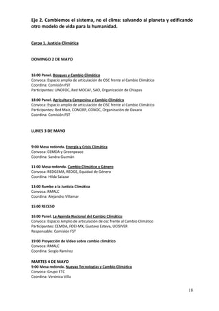 Eje 2. Cambiemos el sistema, no el clima: salvando al planeta y edificando
otro modelo de vida para la humanidad.


Carpa 1. Justicia Climática


DOMINGO 2 DE MAYO


16:00 Panel. Bosques y Cambio Climático
Convoca: Espacio amplio de articulación de OSC frente al Cambio Climático
Coordina: Comisión FST
Participantes: UNOFOC, Red MOCAF, SAO, Organización de Chiapas

18:00 Panel. Agricultura Campesina y Cambio Climático
Convoca: Espacio amplio de articulación de OSC frente al Cambio Climático
Participantes: Red Maíz, CONORP, CONOC, Organización de Oaxaca
Coordina: Comisión FST


LUNES 3 DE MAYO


9:00 Mesa redonda. Energía y Crisis Climática
Convoca: CEMDA y Greenpeace
Coordina: Sandra Guzmán

11:00 Mesa redonda. Cambio Climático y Género
Convoca: REDGEMA, REDGE, Equidad de Género
Coordina: Hilda Salazar

13:00 Rumbo a la Justicia Climática
Convoca: RMALC
Coordina: Alejandro Villamar

15:00 RECESO

16:00 Panel. La Agenda Nacional del Cambio Climático
Convoca: Espacio Amplio de articulación de osc frente al Cambio Climático
Participantes: CEMDA, FOEI-MX, Gustavo Esteva, UCISIVER
Responsable: Comisión FST

19:00 Proyección de Video sobre cambio climático
Convoca: RMALC
Coordina: Sergio Ramírez

MARTES 4 DE MAYO
9:00 Mesa redonda. Nuevas Tecnologías y Cambio Climático
Convoca: Grupo ETC
Coordina: Verónica Villa


                                                                            18
 