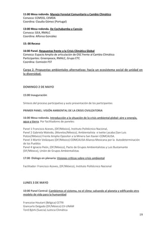 11:00 Mesa redonda. Manejo Forestal Comunitario y Cambio Climático
Convoca: CCMSSS, CEMDA
Coordina: Claudia Gómez (Portugal)

13:00 Mesa redonda. De Cochabamba a Cancún
Convoca: GEA, RMALC
Coordina: Alfonso González

15: 00 Receso

16:00 Panel. Respuestas frente a la Crisis Climática Global
Convoca: Espacio Amplio de articulación de OSC frente al Cambio Climático
Participantes: Greenpeace, RMALC, Grupo ETC
Coordina: Comisión FST

Carpa 2. Propuestas ambientales alternativas: hacia un ecosistema social de unidad en
la diversidad.



DOMINGO 2 DE MAYO

15:00 Inauguración

Síntesis del proceso participativo y auto presentación de los participantes

PRIMER PANEL: VISIÓN AMBIENTAL DE LA CRISIS CIVILIZATORIA

16:00 Mesa redonda. Introducción a la situación de la crisis ambiental global: aire y energía,
agua y tierra. Por facilitadores de paneles:

Panel 1 Francisco Aceves, (DF/México), Instituto Politécnico Nacional,
Panel 2 Gabriela Malvido, (Morelos/México), Ambientalista e Ivette Lacaba (San Luis
Potosí/México) Frente Amplio Opositor a la Minera San Xavier-COMCAUSA.
Panel 3 Martín Velázquez (DF/México) COMCAUSA-Alianza Mexicana por la Autodeterminación
de los Pueblos
Panel 4 Ignacio Peón, (DF/México), Pacto de Grupos Ambientalistas y Luis Bustamante
(DF/México), Unión de Grupos Ambientalistas

17:00 Diálogo en plenaria: Visiones críticas sobre crisis ambiental

Facilitador: Francisco Aceves, (DF/México), Instituto Politécnico Nacional




LUNES 3 DE MAYO

10:00 Panel Central: Cambiemos el sistema, no el clima: salvando al planeta y edificando otro
modelo de vida para la humanidad

Francoise Houtart (Bélgica) CETRI
Giancarlo Delgado (DF/México) CII-UNAM
Tord Björk (Suecia) Justicia Climática
                                                                                                 19
 