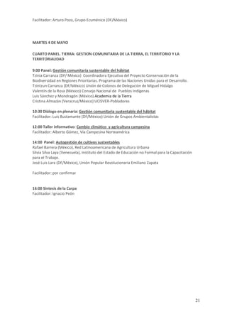 Facilitador: Arturo Pozo, Grupo Ecuménico (DF/México)




MARTES 4 DE MAYO

CUARTO PANEL. TIERRA: GESTION COMUNITARIA DE LA TIERRA, EL TERRITORIO Y LA
TERRITORIALIDAD

9:00 Panel: Gestión comunitaria sustentable del hábitat
Tzinia Carranza (DF/ México) Coordinadora Ejecutiva del Proyecto Conservación de la
Biodiversidad en Regiones Prioritarias. Programa de las Naciones Unidas para el Desarrollo.
Tzintzun Carranza (DF/México) Unión de Colonos de Delegación de Miguel Hidalgo
Valentín de la Rosa (México) Consejo Nacional de Pueblos Indígenas
Luis Sánchez y Mondragón (México) Academia de la Tierra
Cristina Almazán (Veracruz/México) UCISVER-Pobladores

10:30 Diálogo en plenaria: Gestión comunitaria sustentable del hábitat
Facilitador: Luis Bustamante (DF/México) Unión de Grupos Ambientalistas

12:00 Taller informativo: Cambio climático y agricultura campesina
Facilitador: Alberto Gómez, Vía Campesina Norteamérica

14:00 Panel: Autogestión de cultivos sustentables
Rafael Barrera (México), Red Latinoamericana de Agricultura Urbana
Silvia Silva Laya (Venezuela), Instituto del Estado de Educación no Formal para la Capacitación
para el Trabajo.
José Luis Lara (DF/México), Unión Popular Revolucionaria Emiliano Zapata

Facilitador: por confirmar


16:00 Síntesis de la Carpa
Facilitador: Ignacio Peón




                                                                                                  21
 