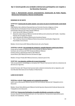 Eje 3. Construyendo una verdadera democracia participativa con respeto a
                         los Derechos Humanos

 Carpa 1. Reinventando procesos emancipatorios: Construcción de Poder Popular,
 Democracia Participativa y Nuevas Constituyentes


DOMINGO 02 DE MAYO

12:00 Panel. Construcción de poder popular: una nueva vía para la transformación social desde
el sur
Jorge Medina Barra (Bolivia) Diputado Nacional Comisión Asuntos Indígenas y Etnias
Freedy Benítez (El Salvador) Frente Farabundo Martí para la Liberación Nacional
Coordinadora Nacional de Poder Popular (México)
 Jaime García (DF/ México) El Barzón
 Alejandra López (Oaxaca/ México) Comité de Defensa de los derechos del Pueblo - Asamblea
    Popular de los Pueblos de Oaxaca
 Javier Macedo (DF/ México) Movimiento Socialismo Nuevo
 *Por confirmar (Guerrero/ México) Policía Comunitaria/ Coordinadora Regional de
    Autoridades Comunitarias

Modera: Fermín García (DF/ México) Movimiento de Lucha Popular

14:00 Mesa redonda. Una estrategia de resistencia, campaña libertad y justicia para Atenco
Frente de los Pueblos en Defensa de la Tierra (Estado de México/ México)
Familiares de los Presos del FPDT (Estado de México/ México)
Comité Justicia y Libertad para Atenco (DF/ México)
Leonel Rivero (DF/ México) Servicios de Asesoría Legal

Modera: Enrique Pineda (DF/ México) Servicios y Asesoría para la Paz

16:00 Taller. Los migrantes, profetas de la nueva humanidad
Taller de planeación metodológica y conceptual del Tribunal Internacional sobre las violaciones de
derechos de migrantes.

Comité Promotor del Tribunal Internacional sobre violación de derechos de los migrantes y del
Foro Mundial Alternativo de los Pueblos en Movimiento.


LUNES 03 DE MAYO


10:00 Mesa redonda. Poder popular en la contención paramilitar
Judith Castro (Michoacán/ México) Sección XVIII del Sindicato Nacional de Trabajadores de la
Educación

Modera: Daniel Ávila (Michoacán/ México) Comité Ejecutivo Nacional del Sindicato Nacional de
Trabajadores de la Educación

12:00 Panel. Democracia Participativa, los pueblos decidiendo su presente y su futuro
Gustave Massiah (Francia) Asociación por una Tasa sobre las Transacciones especulativas para
Ayuda a los Ciudadanos - ATTAC

                                                                                                22
 