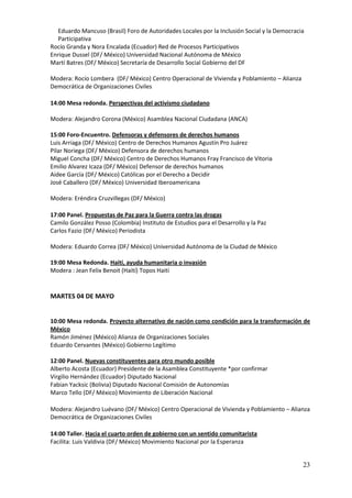 Eduardo Mancuso (Brasil) Foro de Autoridades Locales por la Inclusión Social y la Democracia
  Participativa
Rocío Granda y Nora Encalada (Ecuador) Red de Procesos Participativos
Enrique Dussel (DF/ México) Universidad Nacional Autónoma de México
Martí Batres (DF/ México) Secretaría de Desarrollo Social Gobierno del DF

Modera: Rocío Lombera (DF/ México) Centro Operacional de Vivienda y Poblamiento – Alianza
Democrática de Organizaciones Civiles

14:00 Mesa redonda. Perspectivas del activismo ciudadano

Modera: Alejandro Corona (México) Asamblea Nacional Ciudadana (ANCA)

15:00 Foro-Encuentro. Defensoras y defensores de derechos humanos
Luis Arriaga (DF/ México) Centro de Derechos Humanos Agustín Pro Juárez
Pilar Noriega (DF/ México) Defensora de derechos humanos
Miguel Concha (DF/ México) Centro de Derechos Humanos Fray Francisco de Vitoria
Emilio Alvarez Icaza (DF/ México) Defensor de derechos humanos
Aidee García (DF/ México) Católicas por el Derecho a Decidir
José Caballero (DF/ México) Universidad Iberoamericana

Modera: Eréndira Cruzvillegas (DF/ México)

17:00 Panel. Propuestas de Paz para la Guerra contra las drogas
Camilo González Posso (Colombia) Instituto de Estudios para el Desarrollo y la Paz
Carlos Fazio (DF/ México) Periodista

Modera: Eduardo Correa (DF/ México) Universidad Autónoma de la Ciudad de México

19:00 Mesa Redonda. Haití, ayuda humanitaria o invasión
Modera : Jean Felix Benoit (Haití) Topos Haití


MARTES 04 DE MAYO


10:00 Mesa redonda. Proyecto alternativo de nación como condición para la transformación de
México
Ramón Jiménez (México) Alianza de Organizaciones Sociales
Eduardo Cervantes (México) Gobierno Legítimo

12:00 Panel. Nuevas constituyentes para otro mundo posible
Alberto Acosta (Ecuador) Presidente de la Asamblea Constituyente *por confirmar
Virgilio Hernández (Ecuador) Diputado Nacional
Fabian Yacksic (Bolivia) Diputado Nacional Comisión de Autonomías
Marco Tello (DF/ México) Movimiento de Liberación Nacional

Modera: Alejandro Luévano (DF/ México) Centro Operacional de Vivienda y Poblamiento – Alianza
Democrática de Organizaciones Civiles

14:00 Taller. Hacia el cuarto orden de gobierno con un sentido comunitarista
Facilita: Luis Valdivia (DF/ México) Movimiento Nacional por la Esperanza


                                                                                             23
 
