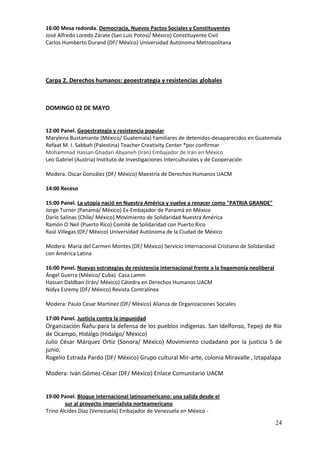 16:00 Mesa redonda. Democracia, Nuevos Pactos Sociales y Constituyentes
José Alfredo Loredo Zárate (San Luis Potosí/ México) Constituyente Civil
Carlos Humberto Durand (DF/ México) Universidad Autónoma Metropolitana




Carpa 2. Derechos humanos: geoestrategia y resistencias globales



DOMINGO 02 DE MAYO


12:00 Panel. Geoestrategia y resistencia popular
Marylena Bustamante (México/ Guatemala) Familiares de detenidos-desaparecidos en Guatemala
Refaat M. I. Sabbah (Palestina) Teacher Creativity Center *por confirmar
Mohammad Hassan Ghadari Abyaneh (Irán) Embajador de Irán en México
Leo Gabriel (Austria) Instituto de Investigaciones Interculturales y de Cooperación

Modera: Oscar González (DF/ México) Maestría de Derechos Humanos UACM

14:00 Receso

15:00 Panel. La utopía nació en Nuestra América y vuelve a renacer como "PATRIA GRANDE"
Jorge Turner (Panamá/ México) Ex-Embajador de Panamá en México
Darío Salinas (Chile/ México) Movimiento de Solidaridad Nuestra América
Ramón O´Neil (Puerto Rico) Comité de Solidaridad con Puerto Rico
Raúl Villegas (DF/ México) Universidad Autónoma de la Ciudad de México

Modera: María del Carmen Montes (DF/ México) Servicio Internacional Cristiano de Solidaridad
con América Latina

16:00 Panel. Nuevas estrategias de resistencia internacional frente a la hegemonía neoliberal
Ángel Guerra (México/ Cuba) Casa Lamm
Hassan Daldban (Irán/ México) Cátedra en Derechos Humanos UACM
Nidya Esremy (DF/ México) Revista Contralínea

Modera: Paulo Cesar Martínez (DF/ México) Alianza de Organizaciones Sociales

17:00 Panel. Justicia contra la impunidad
Organización Ñañu para la defensa de los pueblos indígenas. San Idelfonso, Tepeji de Río
de Ocampo, Hidalgo (Hidalgo/ México)
Julio César Márquez Ortiz (Sonora/ México) Movimiento ciudadano por la justicia 5 de
junio.
Rogelio Estrada Pardo (DF/ México) Grupo cultural Mir-arte, colonia Miravalle , Iztapalapa

Modera: Iván Gómez-César (DF/ México) Enlace Comunitario UACM


19:00 Panel. Bloque internacional latinoamericano: una salida desde el
        sur al proyecto imperialista norteamericano
Trino Alcides Díaz (Venezuela) Embajador de Venezuela en México -

                                                                                                24
 