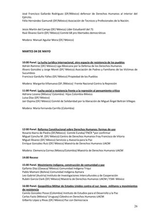 José Francisco Gallardo Rodríguez (DF/México) defensor de Derechos Humanos al interior del
Ejército.
Félix Hernández Gamundi (DF/México) Asociación de Tecnicos y Profesionales de la Nación.

Jesús Martín del Campo (DF/ México) Líder Estudiantil del 71
Raúl Álvarez Garín (DF/ México) Comité 68 pro libertades democráticas

Modera: Manuel Aguilar Mora (DF/ México)


MARTES 04 DE MAYO


10:00 Panel. La lucha jurídica internacional, otro espacio de resistencia de los pueblos
Adrián Ramírez (DF/ México) Liga Mexicana por la Defensa de los Derechos Humanos
Álvaro González y Jorge Moret (DF/ México) Asociación de Padres y Familiares de las Víctimas de
Sucumbios
Francisco Garduño Yáñez (DF/ México) Propiedad de los Pueblos

Modera: Margarita Villanueva (DF /México) Frente Nacional Contra la Represión

11:00 Panel. Lucha social y resistencia frente a la represión al pensamiento crítico
Adriana Lozano (México/ Colombia) Hijos Colombia-México
Luisa Díaz (DF/ México)
Jair Ospina (DF/ México) Comité de Solidaridad por la liberación de Miguel Ángel Beltrán Villegas

Modera: María Fernanda Carrillo (Colombia)




12:00 Panel. Reforma Constitucional sobre Derechos Humanos: formas de uso
Rosario Ibarra de Piedra (DF/México) Comité Eureka/ FNCR *por confirmar
Miguel Concha M. (DF/ México) Centro de Derechos Humanos Fray Francisco de Vitoria
Miguel Álvarez (DF/ México) Servicios y Asesoría para la Paz
Enrique González Ruíz (DF/ México) Maestría de Derechos Humanos UACM

Modera: Clemencia Correa (México/Colombia) Maestría de Derechos Humanos UACM

14:00 Receso

15:00 Panel. Movimiento indígena, construcción de comunidad y paz
Epifanio Díaz (Oaxaca/ México) Comunidad Indígena Triqui
Pablo Mamani (Bolivia) Comunidad Indígena Aymara
Leo Gabriel (Austria) Instituto de Investigaciones Interculturales y de Cooperación
Rubén García Clark (DF/ México) Maestría de Derechos Humanos UACM / FSM- México

16:00 Panel. Geopolítica Militar de Estados Unidos contra el sur: bases militares y movimientos
de resistencia
Camilo González Posso (Colombia) Instituto de Estudios para el Desarrollo y la Paz
Carlos Fazio (México/ Uruguay) Cátedra en Derechos Humanos UACM
Gilberto López y Rivas (DF/ México) Paz con Democracia

                                                                                                26
 