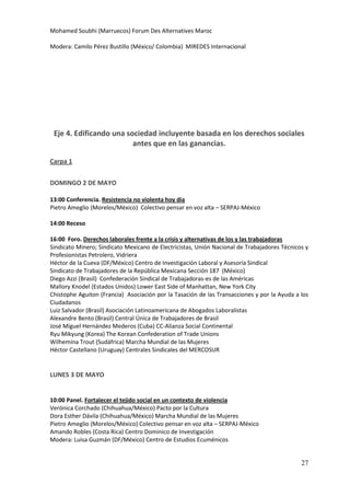 Mohamed Soubhi (Marruecos) Forum Des Alternatives Maroc

Modera: Camilo Pérez Bustillo (México/ Colombia) MIREDES Internacional




 Eje 4. Edificando una sociedad incluyente basada en los derechos sociales
                         antes que en las ganancias.

Carpa 1


DOMINGO 2 DE MAYO

13:00 Conferencia. Resistencia no violenta hoy día
Pietro Ameglio (Morelos/México) Colectivo pensar en voz alta – SERPAJ-México

14:00 Receso

16:00 Foro. Derechos laborales frente a la crisis y alternativas de los y las trabajadoras
Sindicato Minero; Sindicato Mexicano de Electricistas, Unión Nacional de Trabajadores Técnicos y
Profesionistas Petrolero, Vidriera
Héctor de la Cueva (DF/México) Centro de Investigación Laboral y Asesoría Sindical
Sindicato de Trabajadores de la República Mexicana Sección 187 (México)
Diego Azzi (Brasil) Confederación Sindical de Trabajadoras-es de las Américas
Mallory Knodel (Estados Unidos) Lower East Side of Manhattan, New York City
Chistophe Aguiton (Francia) Asociación por la Tasación de las Transacciones y por la Ayuda a los
Ciudadanos
Luiz Salvador (Brasil) Asociación Latinoamericana de Abogados Laboralistas
Alexandre Bento (Brasil) Central Única de Trabajadores de Brasil
José Miguel Hernández Mederos (Cuba) CC-Alianza Social Continental
Ryu Mikyung (Korea) The Korean Confederation of Trade Unions
Wilhemina Trout (Sudáfrica) Marcha Mundial de las Mujeres
Héctor Castellano (Uruguay) Centrales Sindicales del MERCOSUR


LUNES 3 DE MAYO


10:00 Panel. Fortalecer el tejido social en un contexto de violencia
Verónica Corchado (Chihuahua/México) Pacto por la Cultura
Dora Esther Dávila (Chihuahua/México) Marcha Mundial de las Mujeres
Pietro Ameglio (Morelos/México) Colectivo pensar en voz alta – SERPAJ-México
Amando Robles (Costa Rica) Centro Dominico de Investigación
Modera: Luisa Guzmán (DF/México) Centro de Estudios Ecuménicos


                                                                                             27
 