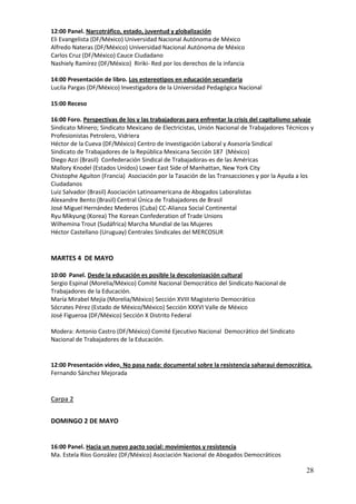 12:00 Panel. Narcotráfico, estado, juventud y globalización
Eli Evangelista (DF/México) Universidad Nacional Autónoma de México
Alfredo Nateras (DF/México) Universidad Nacional Autónoma de México
Carlos Cruz (DF/México) Cauce Ciudadano
Nashiely Ramírez (DF/México) Ririki- Red por los derechos de la infancia

14:00 Presentación de libro. Los estereotipos en educación secundaria
Lucila Pargas (DF/México) Investigadora de la Universidad Pedagógica Nacional

15:00 Receso

16:00 Foro. Perspectivas de los y las trabajadoras para enfrentar la crisis del capitalismo salvaje
Sindicato Minero; Sindicato Mexicano de Electricistas, Unión Nacional de Trabajadores Técnicos y
Profesionistas Petrolero, Vidriera
Héctor de la Cueva (DF/México) Centro de Investigación Laboral y Asesoría Sindical
Sindicato de Trabajadores de la República Mexicana Sección 187 (México)
Diego Azzi (Brasil) Confederación Sindical de Trabajadoras-es de las Américas
Mallory Knodel (Estados Unidos) Lower East Side of Manhattan, New York City
Chistophe Aguiton (Francia) Asociación por la Tasación de las Transacciones y por la Ayuda a los
Ciudadanos
Luiz Salvador (Brasil) Asociación Latinoamericana de Abogados Laboralistas
Alexandre Bento (Brasil) Central Única de Trabajadores de Brasil
José Miguel Hernández Mederos (Cuba) CC-Alianza Social Continental
Ryu Mikyung (Korea) The Korean Confederation of Trade Unions
Wilhemina Trout (Sudáfrica) Marcha Mundial de las Mujeres
Héctor Castellano (Uruguay) Centrales Sindicales del MERCOSUR


MARTES 4 DE MAYO

10:00 Panel. Desde la educación es posible la descolonización cultural
Sergio Espinal (Morelia/México) Comité Nacional Democrático del Sindicato Nacional de
Trabajadores de la Educación.
María Mirabel Mejía (Morelia/México) Sección XVIII Magisterio Democrático
Sócrates Pérez (Estado de México/México) Sección XXXVI Valle de México
José Figueroa (DF/México) Sección X Distrito Federal

Modera: Antonio Castro (DF/México) Comité Ejecutivo Nacional Democrático del Sindicato
Nacional de Trabajadores de la Educación.


12:00 Presentación video. No pasa nada: documental sobre la resistencia saharaui democrática.
Fernando Sánchez Mejorada


Carpa 2


DOMINGO 2 DE MAYO


16:00 Panel. Hacia un nuevo pacto social: movimientos y resistencia
Ma. Estela Ríos González (DF/México) Asociación Nacional de Abogados Democráticos

                                                                                                28
 