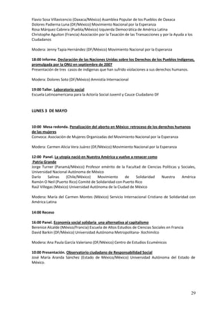 Flavio Sosa Villavicencio (Oaxaca/México) Asamblea Popular de los Pueblos de Oaxaca
Dolores Padierna Luna (DF/México) Movimiento Nacional por la Esperanza
Rosa Márquez Cabrera (Puebla/México) Izquierda Democrática de América Latina
Christophe Aguiton (Francia) Asociación por la Tasación de las Transacciones y por la Ayuda a los
Ciudadanos

Modera: Jenny Tapia Hernández (DF/México) Movimiento Nacional por la Esperanza

18:00 Informe. Declaración de las Naciones Unidas sobre los Derechos de los Pueblos Indígenas,
promulgada por la ONU en septiembre de 2007
Presentación de tres casos de indígenas que han sufrido violaciones a sus derechos humanos.

Modera: Dolores Soto (DF/México) Amnistía Internacional

19:00 Taller. Laboratorio social
Escuela Latinoamericana para la Actoría Social Juvenil y Cauce Ciudadano DF


LUNES 3 DE MAYO


10:00 Mesa redonda. Penalización del aborto en México: retroceso de los derechos humanos
de las mujeres
Convoca: Asociación de Mujeres Organizadas del Movimiento Nacional por la Esperanza

Modera: Carmen Alicia Vera Juárez (DF/México) Movimiento Nacional por la Esperanza

12:00 Panel. La utopía nació en Nuestra América y vuelve a renacer como
 Patria Grande
Jorge Turner (Panamá/México) Profesor emérito de la Facultad de Ciencias Políticas y Sociales,
Universidad Nacional Autónoma de México
Darío     Salinas    (Chile/México)    Movimiento     de    Solidaridad Nuestra      América
Ramón O Neil (Puerto Rico) Comité de Solidaridad con Puerto Rico
Raúl Villegas (México) Universidad Autónoma de la Ciudad de México

Modera: María del Carmen Montes (México) Servicio Internacional Cristiano de Solidaridad con
América Latina

14:00 Receso

16:00 Panel. Economía social solidaria una alternativa al capitalismo
Berenice Alcalde (México/Francia) Escuela de Altos Estudios de Ciencias Sociales en Francia
David Barkin (DF/México) Universidad Autónoma Metropolitana- Xochimilco

Modera: Ana Paula García Valeriano (DF/México) Centro de Estudios Ecuménicos

10:00 Presentación. Observatorio ciudadano de Responsabilidad Social
José María Aranda Sánchez (Estado de México/México) Universidad Autónoma del Estado de
México.




                                                                                                29
 