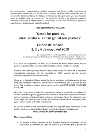 Los movimientos y organizaciones sociales mexicanas que hemos venido impulsando de
manera activa desde hace más de dos años el proceso del Foro Social Mundial en México,
convencidas de la importancia del diálogo, el intercambio de experiencias y de vías de acción
entre los pueblos para la construcción de alternativas frente a los grandes problemas
comunes, nacionales e internacionales, convocamos a todos los movimientos sociales y
organizaciones de la sociedad civil del mundo al

                                  FORO SOCIAL MUNDIAL TEMÁTICO


                      “Desde los pueblos,
          otras salidas a la crisis global son posibles”
                               Ciudad de México
                           2, 3 y 4 de mayo del 2010
                                 “Las utopías sólo tienen sentido si posibilitan su realización a partir de hoy,
              que sean esperanza que se desdobla a partir del instante presente, de la acción colectiva hoy...”
                                                                  Roberto A. R. De Aguilar, filósofo y escritor

    A 10 años del surgimiento del Foro Social Mundial en Porto Alegre hemos logrado
    evidenciar que el modelo económico dominante ya no tiene cabida en el planeta.

    Nuestras voces como pueblos afirmaron esto desde varios años antes en el Encuentro
    Intergaláctico organizado por los zapatistas en 1996, pasando por las grandes
    movilizaciones como la de Seattle en 1999.

    Ahora, en la Ciudad de México, donde las luchas populares y ciudadanas han logrado
    conquistar derechos y libertades democráticas fundamentales, con la edición de este
    primer FSM temático en nuestro país queremos mostrar que OTRO MUNDO ESTÁ SIENDO
    POSIBLE YA.

    Para ello, convocamos a todos los movimientos, redes y organizaciones sociales del
    mundo, a colectivos, grupos y personas en lo individual a compartir las acciones concretas
    que hoy nuestros pueblos están aportando y que construyen día con día un presente y un
    futuro mejor para todas y todos; a poner en común las alternativas de vida digna y plena
    que ya hemos puesto en marcha en el planeta.

    En México, el énfasis será procurarnos cauces para organizar esas alternativas a nivel
    global y mostrar que caminando unidos en nuestras diversidades efectivamente
                           OTRO MUNDO YA ESTÁ SIENDO POSIBLE

    Nuestros énfasis:
        El respeto y pleno ejercicio de los derechos humanos universales, de los
         ciudadanos y ciudadanas de todas las naciones y de nuestra tierra, garantizado

                                                                                                              3
 
