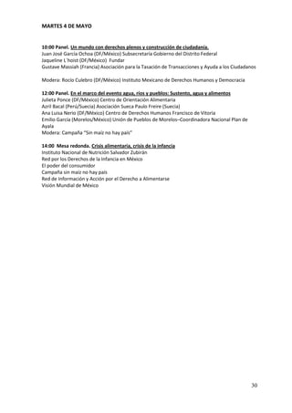 MARTES 4 DE MAYO


10:00 Panel. Un mundo con derechos plenos y construcción de ciudadanía.
Juan José García Ochoa (DF/México) Subsecretaría Gobierno del Distrito Federal
Jaqueline L´hoist (DF/México) Fundar
Gustave Massiah (Francia) Asociación para la Tasación de Transacciones y Ayuda a los Ciudadanos

Modera: Rocío Culebro (DF/México) Instituto Mexicano de Derechos Humanos y Democracia

12:00 Panel. En el marco del evento agua, ríos y pueblos: Sustento, agua y alimentos
Julieta Ponce (DF/México) Centro de Orientación Alimentaria
Azril Bacal (Perú/Suecia) Asociación Sueca Paulo Freire (Suecia)
Ana Luisa Nerio (DF/México) Centro de Derechos Humanos Francisco de Vitoria
Emilio García (Morelos/México) Unión de Pueblos de Morelos–Coordinadora Nacional Plan de
Ayala
Modera: Campaña “Sin maíz no hay país”

14:00 Mesa redonda. Crisis alimentaria, crisis de la infancia
Instituto Nacional de Nutrición Salvador Zubirán
Red por los Derechos de la Infancia en México
El poder del consumidor
Campaña sin maíz no hay país
Red de Información y Acción por el Derecho a Alimentarse
Visión Mundial de México




                                                                                            30
 