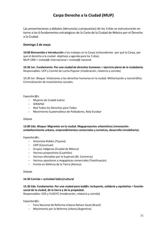 Carpa Derecho a la Ciudad (MUP)

Las presentaciones y debates (denuncias y propuestas) de los 3 días se estructurarán en
torno a los 6 fundamentos estratégicos de la Carta de la Ciudad de México por el Derecho
a la Ciudad.

Domingo 2 de mayo

10:00 Bienvenida e Introducción a los trabajos en la Carpa (antecedentes -por qué la Carpa, por
qué el derecho a la ciudad- objetivos y agenda para los 3 días).
MUP-CND + invitad@ internacional + invitad@ nacional

10.30 1er. Fundamento: Por una ciudad de derechos humanos = ejercicio pleno de la ciudadanía.
Responsables: UCP y Comité de Lucha Popular (moderación, relatoría y comida)

10.30 1er. Bloque: Violaciones a los derechos humanos en la ciudad. Militarización y narcotráfico.
Criminalización de movimientos sociales.



Expositor@s:
    Mujeres de Ciudad Juárez
    SERAPAZ
    Red Todos los Derechos para Todos
    Movimiento Guatemalteco de Pobladores, Roly Escobar

Debate

12:00 2do. Bloque: Migrantes en la ciudad. Megaproyectos urbanísticos (renovación-
embellecimiento urbano, emprendimientos comerciales y turísticos, desarrollo inmobiliario).

Expositor@s:
    Antonieta Robles (Tijuana)
    UDP (Cozumuel)
    Grupos indígenas (Ciudad de México)
    Vecinos propositivos (Cuatitlán)
    Vecinos afectados por la Supervía (M. Contreras)
    Vecinos opositores a megaplazas comerciales (Teotihuacán)
    Frente en Defensa de la Tierra (Atenco)

Debate

14.30 Comida + actividad lúdico/cultural

15.30 2do. Fundamento: Por una ciudad para tod@s: incluyente, solidaria y equitativa = función
social de la ciudad, de la tierra y de la propiedad.
Responsables: COS y FUOCYC (moderación, relatoría y comida)

Expositor@s:
    Foro Nacional de Reforma Urbana-Nelson Saule (Brasil)
    Movimiento por la Reforma Urbana (Argentina)

                                                                                                31
 