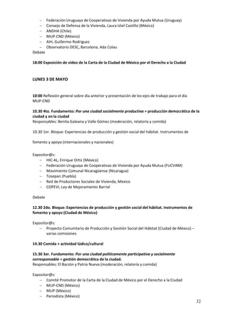      Federación Uruguaya de Cooperativas de Vivienda por Ayuda Mutua (Uruguay)
        Consejo de Defensa de la Vivienda, Laura Iztel Castillo (México)
        ANDHA (Chile)
        MUP-CND (México)
        AIH, Guillermo Rodriguez
        Observatorio DESC, Barcelona, Ada Colau
Debate

18:00 Exposición de video de la Carta de la Ciudad de México por el Derecho a la Ciudad


LUNES 3 DE MAYO


10:00 Reflexión general sobre día anterior y presentación de los ejes de trabajo para el día
MUP-CND

10.30 4to. Fundamento: Por una ciudad socialmente productiva = producción democrática de la
ciudad y en la ciudad
Responsables: Benita Galeana y Valle Gómez (moderación, relatoría y comida)

10.30 1er. Bloque: Experiencias de producción y gestión social del hábitat. Instrumentos de

fomento y apoyo (internacionales y nacionales)

Expositor@s:
    HIC-AL, Enrique Ortiz (México)
    Federación Uruguaya de Cooperativas de Vivienda por Ayuda Mutua (FUCVAM)
    Movimiento Comunal Nicaragüense (Nicaragua)
    Tosepan (Puebla)
    Red de Productores Sociales de Vivienda, Mexico
    COPEVI, Ley de Mejoramiento Barrial

Debate

12.30 2do. Bloque: Experiencias de producción y gestión social del hábitat. Instrumentos de
fomento y apoyo (Ciudad de México)

Expositor@s:
    Proyecto Comunitario de Producción y Gestión Social del Hábitat (Ciudad de México) –
        varias comisiones

14.30 Comida + actividad lúdico/cultural

15.30 3er. Fundamento: Por una ciudad políticamente participativa y socialmente
corresponsable = gestión democrática de la ciudad.
Responsables: El Barzón y Patria Nueva (moderación, relatoría y comida)

Expositor@s:
    Comité Promotor de la Carta de la Ciudad de México por el Derecho a la Ciudad
    MUP-CND (México)
    MUP (México)
    Periodista (México)
                                                                                               32
 