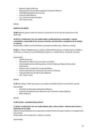     Maestros (Baja California)
        Representante de Asamblea Legislativa (Ciudad de México)
        COPADEBA (República Dominicana)
        El Barzón MJN (México)
        Foro Urbano Ecuador (Ecuador)
        AIH, Pedro Franco

Debate

MARTES 4 DE MAYO

10:00 Reflexión general sobre día anterior y presentación de los ejes de trabajo para el día
MUP-CND

10.30 5to. Fundamento: Por una ciudad viable y ambientalmente sustentable = manejo
sustentable y responsable de los recursos naturales, patrimoniales y energéticos de la ciudad y
su entorno.
Responsables: UPREZ, Central de Abasto y Jamaiquita (moderación, relatoría y comida)

10.30 1er. Bloque. Megaproyectos, ciudad y medioambiente (presas, energía para las ciudades y
conflictos). La ciudad y la sustentabilidad (compacta vs. ciudad extensa, manejo de recursos).

Expositor@s:
    CECOP (Guerrero)
    Afectados por Minera San Javier (San Luis Potosí)
    Universidad Autónoma Metropolitana, Emilio Pradilla y/o Roberto Eibenschütz
        (Xochimilco)
    Gobierno de la Ciudad de la Ciudad de México
    Vecinos afectados por construcción de Línea 12 (Tláhuac)
    Sindicato Mexicano de Electricistas (México)
    AIH, Pedro Franco

Debate

12.30 2do. Bloque. Alternativas para una ciudad sustentable desde los movimientos sociales.
Expositor@s:
    Asamblea de Afectados Ambientales (México)
    Coalición de Organizaciones Mexicanas por el Derecho al Agua (México)
    MUP’s (México)

Debate

14.30 Comida + actividad lúdico/cultural

15.30 6to. Fundamento: Por una ciudad abierta, libre, crítica y lúdica = disfrute democrático y
equitativo de la ciudad.
Experiencias participativas de recuperación y mejoramiento del espacio público y el equipamiento
comunitario.
Responsables: SOL (moderación, relatoría y comida)

Expositor@s:


                                                                                               33
 