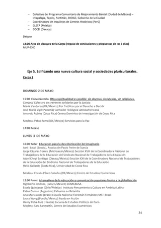     Colectivo del Programa Comunitario de Mejoramiento Barrial (Ciudad de México) –
         Iztapalapa, Tepito, Pantitlán, DICIAC, Gobierno de la Ciudad
        Coordinadora de Inquilinos de Centros Históricos (Perú)
        CLETA (México)
        COCEI (Oaxaca)

Debate

18:00 Acto de clausura de la Carpa (repaso de conclusiones y propuestas de los 3 días)
MUP-CND




   Eje 5. Edificando una nueva cultura social y sociedades pluriculturales.
Carpa 1



DOMINGO 2 DE MAYO

15:00 Conversatorio. Otra espiritualidad es posible: sin dogmas, sin iglesias, sin religiones.
Convoca Colectivo de creyentes solidarios por la justicia
María Vandoren (DF/México) Por Católicas por el Derecho a Decidir
José María Vigil (Panamá) Comisión Teológica Latinoamericana
Amando Robles (Costa Rica) Centro Dominico de Investigación de Costa Rica

Modera: Pablo Romo (DF/México) Servicios para la Paz

17:00 Receso

LUNES 3 DE MAYO

10:00 Taller. Educación para la descolonización del imaginario
Azril Bacal (Suecia), Asociación Paulo Freire de Suecia
Jorge Cázares Torres (Michoacán/México) Sección XVIII de la Coordinadora Nacional de
Trabajadores de la Educación del Sindicato Nacional de Trabajadores de la Educación
Azael Chepi Santiago (Oaxaca/México) Sección XXII de la Coordinadora Nacional de Trabajadores
de la Educación del Sindicato Nacional de Trabajadores de la Educación
Helio Gallardo (Costa Rica), Universidad de Costa Rica

Modera: Coralia Pérez Cabañas (DF/México) Centro de Estudios Ecuménicos

12:00 Panel. Alternativas de la educación y comunicación populares frente a la globalización
Rigoberto Jiménez, (Jalisco/México) COMCAUSA
Estela Quintanar (Chile/México) Instituto Pensamiento y Cultura en América Latina
Pablo Zisman (Argentina) Pañuelos en Rebeldía
Ana María Justo (Brasil) Escuela Nacional Florestán Fernándes MST-Brasil
Laura Wong (Puebla/México) Ayuda en Acción
Henry Peña-Ruiz (Francia) Escuela de Estudios Políticos de París
Modera: Sara Sanmartín, Centro de Estudios Ecuménicos

                                                                                                 34
 