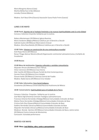 María Margarita Alonso (Cuba)
Martha Nélida Ruiz Uribe (México)
Lensdey Cholula (México)

Modera: Azril Bacal (Perú/Suecia) Asociación Sueca Paulo Freire (Suecia)



LUNES 3 DE MAYO

10:00 Panel. Aportes de la Teología Feminista a las nuevas Espiritualidades ante la crisis Global
Convoca: Colectivo Creyentes Solidarios por la Justicia.

Rebeca Montemayor (DF/México) Iglesia Bautista
María Vandoren (Bélgica/México) Católicas por el Derecho a Decidir
Gabriela Suárez (DF/México) Observatorio Eclesial
Modera: Alma Rosa Botello (DF/México) Católicas por el Derecho a Decidir

12:00 Taller: Jóvenes en construcción de una contracultura mundial
Areli Rojas Rivera (DF/México)
Renan Thiago Alencar Moreira (Brasil) Organización continental Latinoamericana y Caribeña de
Estudiantes

14:00 Receso

15:00 Mesa de testimonios: Espacios culturales y sentidos comunitarios
Alejandro Rincón (DF/México) Faro Tláhuac
Víctor Llorences (DF/México) Casa Vecina
Eder Castillo (DF/México) Museo Portátil de Arte Contemporáneo
Carmen Flores (DF/México) Circo Volador
Giovani Avilés (DF/México) Colectivo Central del Pueblo
Modera: Nadia García (DF/México) Circo Volador

17:00 Taller informativo: Foro Social Indígena
Estudiantes (DF/México) Universidad Nacional Autónoma de México

18:00 Conversatorio: Espiritualidad para el Cuidado de la Tierra

Convoca: Colectivo Creyentes Solidarios por la Justicia.
José María Vigil (Panamá) Comisión Teológica Latinoamericana
Francisco Antonio Hernández (Hidalgo/México) Comunidades Eclesiales de Base
Matías Flores Hernández (Hidalgo/México) Comunidades Eclesiales de Base
Cristina Solís Díaz (Oaxaca/México) Comunidades Eclesiales de Base
Galdino Hernández (Veracruz/México) Comunidades Eclesiales de Base
Alejandro Hernández (Veracruz/México) Comunidades Eclesiales de Base
Moderan: Brenda Sánchez (DF/México) Comunidades Eclesiales de Base y Jaime Laines
(DF/México) Centro Antonio de Montesinos
Conclusión: Actividad performance


MARTES 4 DE MAYO

10:00 Mesa. José Molina, obra, canto y pensamiento

                                                                                                36
 