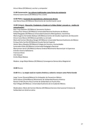 Arturo Meza (DF/México), escritor y compositor

11:00 Conversación. Las culturas tradicionales como forma de resistencia
Antonio Castro García (DF/México) Flor y Canto

12:00 Plática. Economía de equivalencia y democracia directa
José María Rivas (DF/México) Movimiento de transformación social

13:00 Coloquio. Educación, Ciudadanía y Estado en la Aldea Global: ¿escuela vs. medios de
comunicación?
Raúl Trejo Delarbre (DF/México) Semanario Etcétera
Enrique Ruiz Velasco (DF/México) Universidad Nacional Autónoma de México
Rafael Reygadas (DF/México) Universidad Autónoma Metropolitana- Xochimilco
María Eugenia Hernández Baltazar (DF/México) Centro de Estudios Superiores de Educación
Arturo Cano Blanco (DF/México) periódico La Jornada
María del Carmen Mendoza Rangel (DF/México) Universidad Nacional Autónoma de México
Enrique Ávila Carrillo (DF/México) Escuela Normal Superior
Héctor Mora Zebadúa (DF/México) Colegio de Ciencias y Humanidades
Esmeralda Viñals (DF/México) Universidad Pedagógica Nacional
Maricarmen Servín (DF/México) Alianza Sindical Movimiento Nacional por la Esperanza
Eréndira Viveros Ballesteros
Francisco Bravo
Lilia Vázquez
Emilio Mejía Mateos

Modera: Jorge Mejía Mateos (DF/México) Convergencia Democrática Magisterial


14:00 Receso

15:00 Mesa. La utopía nació en nuestra América y volverá a renacer como Patria Grande

Jorge Turner (Panamá/México) Ex-Embajador de Panamá en México
Darío Salinas (Chile/México) Movimiento de Solidaridad Nuestra América
Ramón O Neil (Puerto Rico) Comité de Solidaridad con Puerto Rico
Raúl Villegas (DF/México) Universidad Autónoma de la Ciudad de México.

Moderadora: María del Carmen Montes (DF/México) Servicio Internacional Cristiano de
Solidaridad con América Latina




                                                                                            37
 