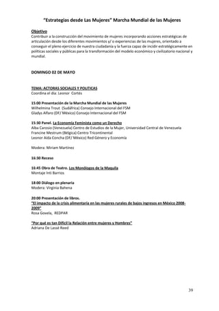 “Estrategias desde Las Mujeres” Marcha Mundial de las Mujeres

Objetivo
Contribuir a la construcción del movimiento de mujeres incorporando acciones estratégicas de
articulación desde los diferentes movimientos y/ o experiencias de las mujeres, orientado a
conseguir el pleno ejercicio de nuestra ciudadanía y la fuerza capaz de incidir estratégicamente en
políticas sociales y públicas para la transformación del modelo económico y civilizatorio nacional y
mundial.


DOMINGO 02 DE MAYO


TEMA: ACTORAS SOCIALES Y POLITICAS
Coordina el día: Leonor Cortés

15:00 Presentación de la Marcha Mundial de las Mujeres
Wilhelmina Trout (Sudáfrica) Consejo Internacional del FSM
Gladys Alfaro (DF/ México) Consejo Internacional del FSM

15:30 Panel. La Economía Feminista como un Derecho
Alba Carosio (Venezuela) Centro de Estudios de la Mujer, Universidad Central de Venezuela
Francine Mestrum (Bélgica) Centro Tricontinental
Leonor Aída Concha (DF/ México) Red Género y Economía

Modera: Miriam Martínez

16:30 Receso

16:45 Obra de Teatro. Los Monólogos de la Maquila
Montaje Inti Barrios

18:00 Diálogo en plenaria
Modera: Virginia Bahena

20:00 Presentación de libros.
“El impacto de la crisis alimentaría en las mujeres rurales de bajos ingresos en México 2008-
2009”
Rosa Govela, REDPAR

“Por qué es tan Difícil la Relación entre mujeres y Hombres”
Adriana De Lassé Reed




                                                                                                 39
 