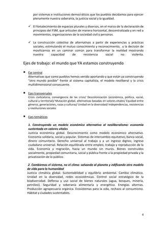 por sistemas e instituciones democráticos que los pueblos decidamos para ejercer
        plenamente nuestra soberanía, la justicia social y la igualdad.

     El fortalecimiento de espacios plurales y diversos, en el marco de la declaración de
      principios del FSM, que articulen de manera horizontal, descentralizada y en red a
      movimientos, organizaciones de la sociedad civil y personas.

     La construcción colectiva de alternativas a partir de experiencias y prácticas
      sociales, estimulando el mutuo conocimiento y reconocimiento, y la decisión de
      movilizarnos en un caminar común para transformar la realidad mostrando
      nuestra       capacidad     de     resistencia     social    no      violenta.

Ejes de trabajo: el mundo que YA estamos construyendo

   Eje central
    Alternativas que como pueblos hemos venido aportando y que están ya construyendo
    “otro mundo posible” frente al sistema capitalista, el modelo neoliberal y la crisis
    multidimensional consecuente.

   Ejes transversales
    Crisis civilizatoria; convergencia de las crisis/ Descolonización (económica, política, social,
    cultural y territorial)/ Mutación global, alternativas basadas en valores vitales/ Equidad entre
    géneros, generaciones, razas y culturas/ Unidad en la diversidad/ Independencias, resistencias
    y revoluciones sociales

   Ejes temáticos

    1. Construyendo un modelo económico alternativo al neoliberalismo: economía
    sustentada en valores vitales
    Justicia económica global. Descrecimiento como modelo económico alternativo.
    Economía solidaria, social y popular. Sistemas de intercambio equitativo, banca social,
    dinero comunitario. Derecho universal al trabajo y a un ingreso dignos; ingreso
    ciudadano universal. Relación equilibrada entre empleo, trabajo y reproducción de la
    vida. Economía y migración, hacia un mundo sin muros. Bienes construidos
    socialmente, propiedad comunitaria, social y pública frente a la propiedad privada y la
    privatización de lo público.

     2. Cambiemos el sistema, no el clima: salvando al planeta y edificando otro modelo
    de vida para la humanidad
    Justicia climática global. Sustentabilidad y equilibrio ambiental. Cambio climático.
    Unidad en la diversidad, redes ecosistémicas. Control social estratégico de la
    biodiversidad. Defensa y uso social de bienes naturales (agua, bosques, minería,
    petróleo). Seguridad y soberanía alimentaria y energética. Energías alternas.
    Producción agropecuaria orgánica. Ecosistemas para la vida, rechazo al consumismo.
    Hábitat y ciudades sustentables.




                                                                                                  4
 