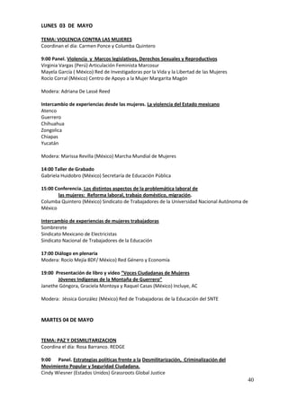LUNES 03 DE MAYO

TEMA: VIOLENCIA CONTRA LAS MUJERES
Coordinan el día: Carmen Ponce y Columba Quintero

9:00 Panel. Violencia y Marcos legislativos, Derechos Sexuales y Reproductivos
Virginia Vargas (Perú) Articulación Feminista Marcosur
Mayela García ( México) Red de Investigadoras por la Vida y la Libertad de las Mujeres
Rocío Corral (México) Centro de Apoyo a la Mujer Margarita Magón

Modera: Adriana De Lassé Reed

Intercambio de experiencias desde las mujeres. La violencia del Estado mexicano
Atenco
Guerrero
Chihuahua
Zongolica
Chiapas
Yucatán

Modera: Marissa Revilla (México) Marcha Mundial de Mujeres

14:00 Taller de Grabado
Gabriela Huidobro (México) Secretaría de Educación Pública

15:00 Conferencia. Los distintos aspectos de la problemática laboral de
       las mujeres: Reforma laboral, trabajo doméstico, migración.
Columba Quintero (México) Sindicato de Trabajadores de la Universidad Nacional Autónoma de
México

Intercambio de experiencias de mujeres trabajadoras
Sombrerete
Sindicato Mexicano de Electricistas
Sindicato Nacional de Trabajadores de la Educación

17:00 Diálogo en plenaria
Modera: Rocío Mejía 8DF/ México) Red Género y Economía

19:00 Presentación de libro y video “Voces Ciudadanas de Mujeres
       Jóvenes Indígenas de la Montaña de Guerrero”
Janethe Góngora, Graciela Montoya y Raquel Casas (México) Incluye, AC

Modera: Jéssica González (México) Red de Trabajadoras de la Educación del SNTE


MARTES 04 DE MAYO


TEMA: PAZ Y DESMILITARIZACION
Coordina el día: Rosa Barranco. REDGE

9:00 Panel. Estrategias políticas frente a la Desmilitarización, Criminalización del
Movimiento Popular y Seguridad Ciudadana.
Cindy Wiesner (Estados Unidos) Grassroots Global Justice
                                                                                         40
 