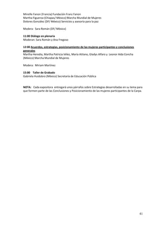 Mireille Fanon (Francia) Fundación Franz Fanon
Martha Figueroa (Chiapas/ México) Marcha Mundial de Mujeres
Dolores González (DF/ México) Servicios y asesoría para la paz

Modera: Sara Román (DF/ México)

11:00 Diálogo en plenaria
Moderan: Sara Román y Ana Fregoso

12:00 Acuerdos, estrategias, posicionamiento de las mujeres participantes y conclusiones
generales
Martha Heredia, Martha Patricia Vélez, María Atilano, Gladys Alfaro y Leonor Aída Concha
(México) Marcha Mundial de Mujeres

Modera: Miriam Martínez

15:00 Taller de Grabado
Gabriela Huidobro (México) Secretaría de Educación Pública


NOTA: Cada expositora entregará unos párrafos sobre Estrategias desarrolladas en su tema para
que formen parte de las Conclusiones y Posicionamiento de las mujeres participantes de la Carpa.




                                                                                             41
 