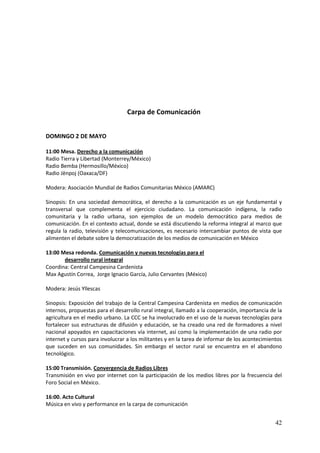 Carpa de Comunicación


DOMINGO 2 DE MAYO

11:00 Mesa. Derecho a la comunicación
Radio Tierra y Libertad (Monterrey/México)
Radio Bemba (Hermosillo/México)
Radio Jënpoj (Oaxaca/DF)

Modera: Asociación Mundial de Radios Comunitarias México (AMARC)

Sinopsis: En una sociedad democrática, el derecho a la comunicación es un eje fundamental y
transversal que complementa el ejercicio ciudadano. La comunicación indígena, la radio
comunitaria y la radio urbana, son ejemplos de un modelo democrático para medios de
comunicación. En el contexto actual, donde se está discutiendo la reforma integral al marco que
regula la radio, televisión y telecomunicaciones, es necesario intercambiar puntos de vista que
alimenten el debate sobre la democratización de los medios de comunicación en México

13:00 Mesa redonda. Comunicación y nuevas tecnologías para el
       desarrollo rural integral
Coordina: Central Campesina Cardenista
Max Agustín Correa, Jorge Ignacio García, Julio Cervantes (México)

Modera: Jesús Yllescas

Sinopsis: Exposición del trabajo de la Central Campesina Cardenista en medios de comunicación
internos, propuestas para el desarrollo rural integral, llamado a la cooperación, importancia de la
agricultura en el medio urbano. La CCC se ha involucrado en el uso de la nuevas tecnologías para
fortalecer sus estructuras de difusión y educación, se ha creado una red de formadores a nivel
nacional apoyados en capacitaciones vía internet, así como la implementación de una radio por
internet y cursos para involucrar a los militantes y en la tarea de informar de los acontecimientos
que suceden en sus comunidades. Sin embargo el sector rural se encuentra en el abandono
tecnológico.

15:00 Transmisión. Convergencia de Radios Libres
Transmisión en vivo por internet con la participación de los medios libres por la frecuencia del
Foro Social en México.

16:00. Acto Cultural
Música en vivo y performance en la carpa de comunicación


                                                                                                42
 