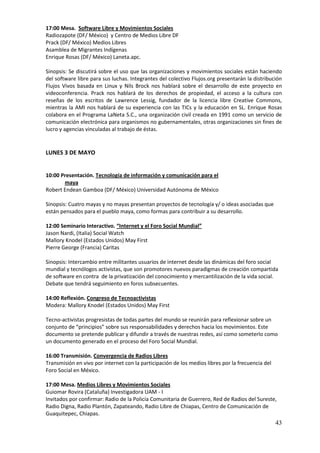 17:00 Mesa. Software Libre y Movimientos Sociales
Radiozapote (DF/ México) y Centro de Medios Libre DF
Prack (DF/ México) Medios Libres
Asamblea de Migrantes Indígenas
Enrique Rosas (DF/ México) Laneta.apc.

Sinopsis: Se discutirá sobre el uso que las organizaciones y movimientos sociales están haciendo
del software libre para sus luchas. Integrantes del colectivo Flujos.org presentarán la distribución
Flujos Vivos basada en Linux y Nils Brock nos hablará sobre el desarrollo de este proyecto en
videoconferencia. Prack nos hablará de los derechos de propiedad, el acceso a la cultura con
reseñas de los escritos de Lawrence Lessig, fundador de la licencia libre Creative Commons,
mientras la AMI nos hablará de su experiencia con las TICs y la educación en SL. Enrique Rosas
colabora en el Programa LaNeta S.C., una organización civil creada en 1991 como un servicio de
comunicación electrónica para organismos no gubernamentales, otras organizaciones sin fines de
lucro y agencias vinculadas al trabajo de éstas.


LUNES 3 DE MAYO


10:00 Presentación. Tecnología de información y comunicación para el
       maya
Robert Endean Gamboa (DF/ México) Universidad Autónoma de México

Sinopsis: Cuatro mayas y no mayas presentan proyectos de tecnología y/ o ideas asociadas que
están pensados para el pueblo maya, como formas para contribuir a su desarrollo.

12:00 Seminario Interactivo. “Internet y el Foro Social Mundial”
Jason Nardi, (Italia) Social Watch
Mallory Knodel (Estados Unidos) May First
Pierre George (Francia) Caritas

Sinopsis: Intercambio entre militantes usuarios de internet desde las dinámicas del foro social
mundial y tecnólogos activistas, que son promotores nuevos paradigmas de creación compartida
de software en contra de la privatización del conocimiento y mercantilización de la vida social.
Debate que tendrá seguimiento en foros subsecuentes.

14:00 Reflexión. Congreso de Tecnoactivistas
Modera: Mallory Knodel (Estados Unidos) May First

Tecno-activistas progresistas de todas partes del mundo se reunirán para reflexionar sobre un
conjunto de “principios” sobre sus responsabilidades y derechos hacia los movimientos. Este
documento se pretende publicar y difundir a través de nuestras redes, así como someterlo como
un documento generado en el proceso del Foro Social Mundial.

16:00 Transmisión. Convergencia de Radios Libres
Transmisión en vivo por internet con la participación de los medios libres por la frecuencia del
Foro Social en México.

17:00 Mesa. Medios Libres y Movimientos Sociales
Guiomar Rovira (Cataluña) Investigadora UAM - I
Invitados por confirmar: Radio de la Policía Comunitaria de Guerrero, Red de Radios del Sureste,
Radio Digna, Radio Plantón, Zapateando, Radio Libre de Chiapas, Centro de Comunicación de
Guaquitepec, Chiapas.
                                                                                                   43
 