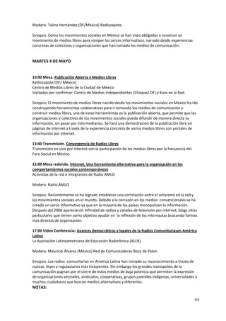 Modera: Talina Hernández (DF/México) Radiozapote.

Sinopsis: Cómo los movimientos sociales en México se han visto obligados a construir un
movimiento de medios libres para romper los cercos informativos, narrado desde experiencias
concretas de colectivos y organizaciones que han tomado los medios de comunicación.


MARTES 4 DE MAYO


10:00 Mesa. Publicación Abierta y Medios Libres
Radiozapote (DF/ México)
Centro de Medios Libres de la Ciudad de México
Invitados por confirmar: Centro de Medios Independientes (Chiapas/ DF) y Kaos en la Red.

Sinopsis: El movimiento de medios libres nacido desde los movimientos sociales en México ha ido
construyendo herramientas colaborativas para ir tomando los medios de comunicación y
construir medios libres, una de estas herramientas es la publicación abierta, que permite que las
organizaciones y colectivos de los movimientos sociales pueda difundir de manera directa su
información, sin pasar por intermediarios. Se hará una demostración de la publicación libre en
páginas de internet a través de la experiencia concreta de varios medios libres con portales de
información por internet.

13:00 Transmisión. Convergencia de Radios Libres
Transmisión en vivo por internet con la participación de los medios libres por la frecuencia del
Foro Social en México.

15:00 Mesa redonda. Internet, Una herramienta alternativa para la organización en los
comportamientos sociales contemporáneos
Activistas de la red e integrantes de Radio AMLO

Modera: Radio AMLO

Sinopsis: Recientemente se ha logrado establecer una correlación entre el activismo en la red y
los movimientos sociales en el mundo. Debido a la cerrazón en los medios convencionales se ha
creado un cerco informativo ya que en la mayoría de los países monopolizan la información.
Después del 2006 aparecieron infinidad de radios y canales de televisión por internet, blogs sitios
particulares que tienen como objetivo ayudar en la reflexión de los internautas buscando formas
más directas de organización.

17:00 Video Conferencia: Avances democráticos y legales de la Radios Comunitariasen América
Latina
La Asociación Latinoamericana de Educación Radiofónica (ALER).

Modera: Mauricio Álvarez (México) Red de Comunicadores Boca de Polen

Sinopsis: Las radios comunitarias en América Latina han iniciado su reconocimiento a través de
nuevas leyes y regulaciones más incluyentes. Sin embargo los grandes monopolios de la
comunicación pugnan por el cierre de estos medios de baja potencia que permiten la expresión
de organizaciones vecinales, sindicatos, cooperativas, grupos juveniles indígenas, universidades y
muchos ciudadanos que buscan medios alternativos y diferentes.
NOTAS:

                                                                                                   44
 