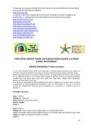 El audio de las mesas de la Carpa de Comunicación serán transmitidas vía Internet desde
el sitio web del Foro Social en México:
http://fsmexico.org
La cobertura del Foro y espejos de la transmisión se pueden consultar en páginas de
medios libres y organizaciones que participamos en la carpa de comunicación:
http://cmldf.lunasexta.org
http://www.cencos.org
http://www.bocadepolen.org
http://www.amarcmexico.org
http://myspace.com/prack2001
http://ceprazi-radio.blogspot.com
http://www.radioamlo.org
http://radiozapote.flujos.org
http://www.mneradio.org




  FORO SOCIAL MÉXICO “DESDE LOS PUEBLOS OTRAS SALIDAS A LA CRISIS
                      GLOBAL SON POSIBLES”

                         MÉXICO EXPANDIDA / Video reuniones
El Foro Social Mundial México 2010 viene impulsando la iniciativa México Expandida, cuyo objetivo es
promover la interacción del Evento con enlaces a distancia vía internet desde cualquier parte del mundo.
México Expandida cuanta con cerca de 15 Video reuniones -con Organizadores de Foros en todo el mundo-
que se celebrarán los días 2, 3 y 4 de Mayo entre un grupo de personas en el Zócalo y grupos de distintas
ciudades tales como Osaka, Japón; Nueva Delhi, India; Lome, Togo; Dakar, Senegal; Dacca, Bangladesh;
Belem y Sao Paulo, Brasil, entre otros.
Entre las formas propuestas por México Expandida para lograr la integración de personas fuera del Zócalo
se encuentran las Video-Divulgaciones-Participativas. Estas son transmisiones en vivo por un canal de
internet con posibilidad de interacutar de las actividades que se presentan en el Zócalo y que así lo
decidieron.

Domingo 2 de mayo

Hora: 17:00 hrs
Diálogo con: Dallas, EU
Tema: Migración, Nueva Ley Arizona
Idioma: español
Carpa: 1

Hora: 19:00 hrs
Diálogo con: Osaka, Japón. Comité Organizador Foro Social Osaka, ATTAC
Tema: Intercambio Japón Situación Regional México y el Sindicato Mexicano del Electricistas SME
Idioma: en inglés con traducción solidaria a español
Carpa: 1

                                                                                                      45
 