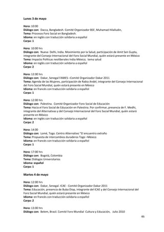 Lunes 3 de mayo

Hora: 10:00
Diálogo con: Dacca, Bangladesh. Comité Organizador BSF, Muhamad Hilalludin,
Tema: Procesos Foro Social en Bangladesh.
Idioma: en inglés con traducción solidaria a español
Carpa: 1

Hora: 10:00 hrs
Diálogo con: Nueva Delhi, India. Movimiento por la Salud, participación de Amit Sen Gupta,
integrante del Consejo Internacional del Foro Social Mundial, quién estará presente en México
Tema: Impacto Políticas neoliberales India-México; tema salud
Idioma: en inglés con traducción solidaria a español
Carpa: 2

Hora: 12:00 hrs
Diálogo con: Dakar, Senegal FAMES –Comité Organizador Dakar 2011
Tema: Agenda de las Mujeres, participación de Rabia Andel, integrante del Consejo Internacional
del Foro Social Mundial, quién estará presente en México
Idioma: en francés con traducción solidaria a español
Carpa: 1

Hora: 12:00 hrs
Diálogo con: Palestina. Comité Organizador Foro Social de Educación
Tema: Hacia el Foro Social de Educación en Palestina. Por confirmar, presencia de F. Medhi,
integrante del Alternativas y del Consejo Internacional del Foro Social Mundial, quién estará
presente en México
Idioma: en inglés con traducción solidaria a español
Carpa: 2

Hora: 14:00
Diálogo con: Lomé, Togo. Centro Alternativo ”El encuentro extraño
Tema: Propuesta de intercambios duraderos Togo –México
Idioma: en francés con traducción solidaria a español
Carpa: 1

Hora: 17:00 hrs
Diálogo con: Bogotá, Colombia
Tema: Diálogos Universitarios
Idioma: español
Carpa: 1

Martes 4 de mayo

Hora: 12:00 hrs
Diálogo con: Dakar, Senegal. ICAE - Comité Organizador Dakar 2011
Tema: Educación, presencia de Buba Diop, integrante del ICAE y del Consejo Internacional del
Foro Social Mundial, quién estará presente en México
Idioma: en francés con traducción solidaria a español
Carpa: 2

Hora: 13:00 hrs
Diálogo con: Belem, Brasil. Comité Foro Mundial Cultura y Educación, Julio 2010
                                                                                                46
 