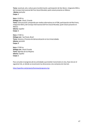Tema: Juventud, arte, cultura para transformación, participación de Dan Baron, integrante IDEA y
del Consejo Internacional del Foro Social Mundial, quién estará presente en México
Idioma: portuñol
Carpa: 1

Hora: 15:00 hrs
Diálogo con: Brasil, Ciranda
Tema: Comunicación compartida por medios alternativos en el FSM, participación de Rita Freire,
integrante IDEA y del Consejo Internacional del Foro Social Mundial, quién estará presente en
México
Idioma: español
Carpa: 1

Hora: 17:00 hrs
Diálogo con: Sao Paulo, Brasil
Tema: Jóvenes y Procesos de democratización en las Universidades
Idioma: portuñol
Carpa: 2

Hora: 17:00 hrs.
Diálogo con: Brasil Ciranda
Tema: Agendas de las Mujeres
Idioma: español
Carpa: 1


Para consultar el programa de las actividades que tendrán transmisión en vivo, favor de ver el
siguiente link, en dónde se encontrarán las direcciones y los contactos de internet:

http://openfsm.net/projects/fsmmexx/programa-tvp




                                                                                                 47
 