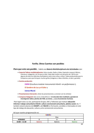 Foriño. Otros Cuentos son posibles

Para que esto sea posible... habrá una Batería Multidisciplinaria de Actividades con:
       Carpa de Talleres multidisciplinarios: Artes visuales, Radio y Video, Expresión corporal, Música,
          Literatura, Indagación, etc (4 veces al día). Cada taller tendrá una duración de 1:30 hrs.(en
          algunos de ellos los talleristas-facilitadores serán otras niñas y niños). Todos produciendo para la
          Comparsa y para que brinquen muchos grillos (imágenes e ideas infantiles, es decir, geniales)
       Eventos-producción:

                 EMMI (Escultura modular monumental infantil –en performance-);
                 El Sendero de Luz y el Color y
                 Lienzo-Mural.
       Presentaciones-interacción. (Vean las presentaciones y convivan con los artistas)
       Comparsa-Indagación (dos veces al día).Ahora si: Un desorden bien meditado y gestado de
          investigación lúdica y festiva del FSM, sus temas... y sus circunstancias humanas.
 Para lograr esto a su vez, participarán Grupos, OSC y Talleristas que realizan educación
informal, trabajo comunitario-infantil, cultura convivencial comunitaria, plástica social, etc. Y
también estarán jóvenes de CEDART y del INJUVE en formación, sensibles e interesados en este
tipo de trabajo de educación, cultura y arte convivencial-comunitarios.

Así que nuestra programación es:
                                                  FORIÑO
                                                                 Días
      HORARIO                          2                           3                            4
    10:00 – 11:30                   Batería                     Batería                      Batería
                                                                                                           48
 