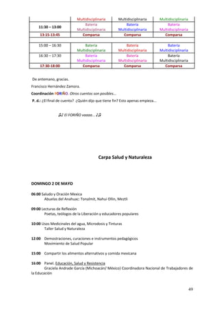 Multidisciplinaria        Multidisciplinaria         Multidisciplinaria
                               Batería                   Batería                    Batería
    11:30 – 13:00
                           Multidisciplinaria        Multidisciplinaria         Multidisciplinaria
     13:15-13:45             Comparsa                  Comparsa                   Comparsa

    15:00 – 16:30              Batería                   Batería                    Batería
                           Multidisciplinaria        Multidisciplinaria         Multidisciplinaria
    16:30 – 17:30              Batería                   Batería                    Batería
                           Multidisciplinaria        Multidisciplinaria         Multidisciplinaria
     17:30-18:00             Comparsa                  Comparsa                   Comparsa


De antemano, gracias.
Francisco Hernández Zamora.
Coordinación FORIÑO. Otros cuentos son posibles...
P. d.: ¿El final de cuento? ¿Quién dijo que tiene fin? Esto apenas empieza...


                ♫♪ El FORIÑO vaaaa... ♪♫




                                        Carpa Salud y Naturaleza




DOMINGO 2 DE MAYO

06:00 Saludo y Oración Mexica
       Abuelas del Anahuac: Tonalmit, Nahui Ollin, Meztli

09:00 Lecturas de Reflexión
        Poetas, teólogos de la Liberación y educadores populares

10:00 Usos Medicinales del agua, Microdosis y Tinturas
       Taller Salud y Naturaleza

12:00 Demostraciones, curaciones e instrumentos pedagógicos
      Movimiento de Salud Popular

15:00 Compartir los alimentos alternativos y comida mexicana

16:00 Panel. Educación, Salud y Resistencia
        Graciela Andrade García (Michoacán/ México) Coordinadora Nacional de Trabajadores de
la Educación



                                                                                                     49
 