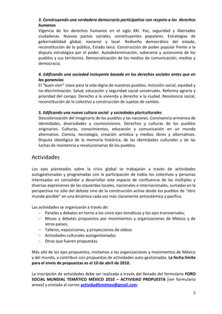 3. Construyendo una verdadera democracia participativa con respeto a los derechos
   humanos
   Vigencia de los derechos humanos en el siglo XXI. Paz, seguridad y libertades
   ciudadanas. Nuevos pactos sociales, constituyentes populares. Estrategias de
   gobernabilidad global, nacional y local. Rediseño democrático del estado,
   reconstitución de lo público, Estado laico. Construcción de poder popular frente a la
   disputa estratégica por el poder. Autodeterminación, soberanía y autonomía de los
   pueblos y sus territorios. Democratización de los medios de comunicación; medios y
   democracia.

   4. Edificando una sociedad incluyente basada en los derechos sociales antes que en
   las ganancias
   El “buen vivir” clave para la vida digna de nuestros pueblos. Inclusión social, equidad y
   no discriminación. Salud, educación y seguridad social universales. Reforma agraria y
   prioridad del campo. Derecho a la vivienda y derecho a la ciudad. Resistencia social,
   reconstitución de lo colectivo y construcción de sujetos de cambio.

   5. Edificando una nueva cultura social y sociedades pluriculturales
   Descolonización del imaginario de los pueblos y las naciones. Convivencia armónica de
   identidades, diversidades y cosmovisiones. Derechos y culturas de los pueblos
   originarios. Culturas, conocimientos, educación y comunicación en un mundo
   alternativo. Ciencia, tecnología, creación artística y medios libres y alternativos.
   Disputa ideológica de la memoria histórica, de las identidades culturales y de las
   luchas de resistencia y revolucionarias de los pueblos.

Actividades
Los ejes planteados sobre la crisis global se trabajarán a través de actividades
autogestionadas y programadas con la participación de todos los colectivos y personas
interesadas en consolidar y desarrollar este espacio de confluencia de las múltiples y
diversas expresiones de las izquierdas locales, nacionales e internacionales, sumadas en la
perspectiva no sólo del debate sino de la construcción activa desde los pueblos de “otro
mundo posible” en una dinámica cada vez más claramente antisistémica y pacífica.

Las actividades se organizarán a través de:
     Paneles y debates en torno a los cinco ejes temáticos y los ejes transversales;
     Mesas y debates propuestos por movimientos y organizaciones de México y de
        otros países;
     Talleres, exposiciones, y proyecciones de videos
     Actividades culturales autogestionadas
     Otras que fueren propuestas.

Más allá de los ejes propuestos, invitamos a las organizaciones y movimientos de México
y del mundo, a contribuir con propuestas de actividades auto-gestionadas. La fecha límite
para el envío de propuestas es el 10 de abril de 2010.

La inscripción de actividades debe ser realizada a través del llenado del formulario FORO
SOCIAL MUNDIAL TEMÁTICO MÉXICO 2010 – ACTIVIDAD PROPUESTA [ver formulario
anexo] y enviada al correo actividadfsmtmex@gmail.com
                                                                                          5
 