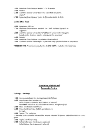 13:00 Presentación artística de la OPC-CLETA de México
14:00 Receso
15:00 Asamblea popular sobre “Economía sustentada en valores
      vitales”
17:00 Presentación artística de Teatro de Títeres Candelilla de Chile

Martes 04 de mayo

10:00 Convite en el Zócalo
11:00 Presentación artística de “Estrella” con Carlos María Escappatura de
      Argentina
12:00 Asamblea popular sobre el tema “Edificando una sociedad incluyente
      basada en los derechos sociales antes que en las ganancias”
14:00 Receso
15:00 Presentación artística de todo el elenco internacional
18:00 Asamblea Popular plenaria para la presentación y aprobación final de resolutivos

TODOS LOS DÍAS: Presentaciones culturales de OPC-CLETA e invitados internacionales




                                  Programación Cultural
                                    Escenario Central

Domingo 2 de Mayo

 9:00 Comparsa de Caporales Santiago Zapotitlán Tlahuac
10:00 Acto inaugural en Foro Central
       Niños originarios de Milpa Alta (Poemas en nahuatl)
       OLLIN KAN Festival de las culturas en resistencia. Murga Uruguaya
13:00 Clase abierta de Danza Africana
15:00 Presentación de Proyecto Edit. Versodestierro
       DJ Papik
16:00 Teatro. *Por confirmar
17:00 Otras Espiritualidades son Posibles. Animar caminos de justicia y esperanza ante la crisis
global
18:00 Tepito Arte Acá (Teatro)
19:00 Feliciano Carrasco (Canta-autor zapoteco)
       Rafael Catana (Canta-autor rock urbano)
                                                                                             52
 