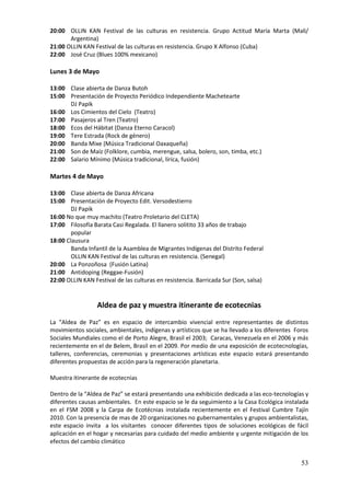 20:00 OLLIN KAN Festival de las culturas en resistencia. Grupo Actitud María Marta (Mali/
       Argentina)
21:00 OLLIN KAN Festival de las culturas en resistencia. Grupo X Alfonso (Cuba)
22:00 José Cruz (Blues 100% mexicano)

Lunes 3 de Mayo

13:00 Clase abierta de Danza Butoh
15:00 Presentación de Proyecto Periódico Independiente Machetearte
      DJ Papik
16:00 Los Cimientos del Cielo (Teatro)
17:00 Pasajeros al Tren (Teatro)
18:00 Ecos del Hábitat (Danza Eterno Caracol)
19:00 Tere Estrada (Rock de género)
20:00 Banda Mixe (Música Tradicional Oaxaqueña)
21:00 Son de Maíz (Folklore, cumbia, merengue, salsa, bolero, son, timba, etc.)
22:00 Salario Mínimo (Música tradicional, lírica, fusión)

Martes 4 de Mayo

13:00 Clase abierta de Danza Africana
15:00 Presentación de Proyecto Edit. Versodestierro
        DJ Papik
16:00 No que muy machito (Teatro Proletario del CLETA)
17:00 Filosofía Barata Casi Regalada. El llanero solitito 33 años de trabajo
        popular
18:00 Clausura
        Banda Infantil de la Asamblea de Migrantes Indígenas del Distrito Federal
        OLLIN KAN Festival de las culturas en resistencia. (Senegal)
20:00 La Ponzoñosa (Fusión Latina)
21:00 Antidoping (Reggae-Fusión)
22:00 OLLIN KAN Festival de las culturas en resistencia. Barricada Sur (Son, salsa)


                  Aldea de paz y muestra itinerante de ecotecnias

La “Aldea de Paz” es en espacio de intercambio vivencial entre representantes de distintos
movimientos sociales, ambientales, indígenas y artísticos que se ha llevado a los diferentes Foros
Sociales Mundiales como el de Porto Alegre, Brasil el 2003; Caracas, Venezuela en el 2006 y más
recientemente en el de Belem, Brasil en el 2009. Por medio de una exposición de ecotecnologías,
talleres, conferencias, ceremonias y presentaciones artísticas este espacio estará presentando
diferentes propuestas de acción para la regeneración planetaria.

Muestra itinerante de ecotecnias

Dentro de la “Aldea de Paz” se estará presentando una exhibición dedicada a las eco-tecnologías y
diferentes causas ambientales. En este espacio se le da seguimiento a la Casa Ecológica instalada
en el FSM 2008 y la Carpa de Ecotécnias instalada recientemente en el Festival Cumbre Tajín
2010. Con la presencia de mas de 20 organizaciones no gubernamentales y grupos ambientalistas,
este espacio invita a los visitantes conocer diferentes tipos de soluciones ecológicas de fácil
aplicación en el hogar y necesarias para cuidado del medio ambiente y urgente mitigación de los
efectos del cambio climático


                                                                                               53
 