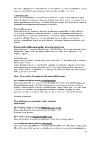 descanse. Su peregrinación comienza siendo un viaje externo, y se acaba convirtiendo en un viaje
interno, donde descubre que el único que le tiene que dar el perdón, es él mismo.

Si muero lejos de ti
Ficción, Dirección: Roberto Canales, Producción: Fernanda Fuentes, México 2006, 9 min. En la
víspera del día más importante de Esperanza, la declamación del juramento a la bandera, José, su
abuela, vive la angustia de no tener noticias de su hija; sin embargo debe de mantener cordura y
firmeza en todo momento aunque cada vez sea más difícil.

El otro sueño americano
Ficción, Dirección: Enrique Arroyo Schroeder, Producción: Fernando Sáenz de Miera, México
2004, 10 min. Sandra es una mujer joven que busca cruzar la frontera de Ciudad Juárez, con
Estados Unidos, en busca del sueño Americano. Un oficial de la policía la detiene mientras ella
ejerce la prostitución. Después de consumir algunas drogas, el policía se torna violento, y
comienza la pesadilla de Sandra. Son los últimos diez minutos de vida de una mujer joven en la
frontera.

Crossing numbers (Números cruzando ó Un muerto mas o menos)
Ficción, Dirección y Producción: Abel González, EUA 2007, 12 min. Si un inmigrante ilegal muere
en la frontera México Americana y nadie está allí para escucharlo… ¿hará algún ruido? ¿Le
importa a alguien?

Aquí no hay nadie
Ficción, Dirección Alfonso Esquivias, Producción: Universidad De Guadalajara/Araceli Velásquez,
México 2006, 10 min.
Jacinto Quintoantonio vive en Tejas Mochas, un pueblo casi fantasma, un pueblo como muchos
casi desaparecidos por la migración de los hombres al otro lado del río a buscar trabajo y una
mejor calidad de vida. Un día despierta y se da cuenta de que ahí, en donde vive, ya no hay más
nadie. ¿Qué queda por hacer?

13:00 Conversatorio. Cipriana Jurado y Enrique Arrollo Schroeder

13:30 Presentación de documental. La frontera infinita
Documental. Dirección: Juan Manuel Sepúlveda. Producción: Patricia Coronado Nóbregas, Juan
Manuel Sepúlveda, México 2007, 90 min. Cada año, cientos de miles de centroamericanos se
internan clandestinamente en México en su camino a los Estados Unidos. Este es un relato sobre
la voluntad y la esperanza a través de la contemplación de hombres y mujeres que viajan
buscando una mejor condición de vida, a pesar de que el viaje puede volverse interminable

Presentación del autor

Tema: Edificando una nueva cultura social y sociedades
pluriculturales

15:30 Presentación de documental: El camino a donde yo voy
Documental, Dirección: Fernanda Rivero, México 2009, 47 min.
Presentación de la autora.

16:30 Mesa de Diálogo: Cine y Equidad de Género
Paula Astorga, Giusy Chierchia, Fernanda Rivero, Cecilia Martínez, Lucía Álvarez.

17:30 Presentación de cortometraje. Dios te salve
Ficción, Dirección: Cecilia Martínez, Producción: Del Rivero Messianu DDB & Renta Imagen, 2005,
10 min. El mundo de Sor María se ve profundamente perturbado cuando la Comitiva Zapatista se
                                                                                                  55
 