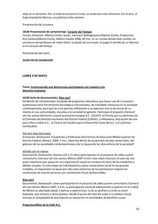 aloja en el convento. Por un lado se encuentra Cristo, un poderoso mito milenario. Por el otro, el
Subcomandante Marcos, un polémico mito viviente.

Presentación de la autora.

18:00 Presentación de cortometraje. Corazón del Tiempo
Ficción, Dirección: Alberto Cortés, Guión: Hermann Bellinghausen/Alberto Cortés, Producción:
Ana Solares/Alberto Cortés, México-España 2008, 90 min. En un mundo donde todo cambia, en
una tierra extraordinaria de indios libres, la pasión de una mujer se juega el sentido de su libertad
en el corazón del tiempo.

Presentación del autor.

20:00 FIN DE EXHIBICIÓN




LUNES 3 DE MAYO


Tema: Construyendo una democracia participativa con respeto a los
derechos humanos

10:00 Serie de documentales. Kien zoy?
Exhibición de cortometrajes resultado de programas educativos que hacen uso de la creación
audiovisual como herramienta tecnológica-comunicativa, de indudable relevancia en la sociedad
contemporánea, para que las y los jóvenes reflexionen y se expresen acerca de temas de su
interés en sus comunidades, escuelas y la sociedad en general. Participan el proyecto ¡Cámara!
ahí nos vemos del Centro Juvenil promoción Integral A.C. (CEJUV), el Premio por tus derechos de
la Comisión de Derechos Humanos del Distrito Federal (CDHDF), La Matatena, Asociación de cine
para niñas y niños A.C., el Centro de Estudios para el Desarrollo Itzam Na A.C. y el colectivo
ConVocArte.

Del otro lado del espejo
Animación, Realización: Estudiantes y Profesores del Instituto de Educación Media Superior de
Distrito Federal, México, 2009, 7 min. ¿Que hay detrás de las grandes tiendas comerciales, del
glamour de las sociedades contemporáneas y de la riqueza de las altas esferas de la sociedad?

Viendo con mi manos
Documental, Realización: Jóvenes (14 y 15 años) participantes en el proyecto de video juvenil
comunitario ¡Cámara! ahí nos vemos, México 2007, 6 min. Este video reconoce el valor de una
joven voluntaria que apoya en una organización social no lucrativa en favor de los invidentes y
débiles visuales. En esta etapa de individualismo y poco compromiso social en las grandes
ciudades, es importante no pasar por alto estos esfuerzos de la juventud por mejorar las
condiciones de vida de personas con condiciones físicas desfavorables.

Kien zoy?
Documental, Realización: Joven participante en el proyecto de video juvenil comunitario ¡Cámara!
ahí nos vemos, México 2007, 5 min. La participación social de adolescentes y jóvenes en la ciudad
de México es abordada desde 2 ópticas y experiencias: la de un grafitero y la de un joven
boxeador que entrena a otros jóvenes. Desde el punto de vista del autor y su estética visual,
subraya la complejidad de qué jóvenes se involucren en actividades de beneficio social.

Programa Niños de la Calle A.C.
                                                                                                   56
 