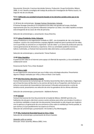 Documental, Dirección: Francisco Hernández Zamora, Producción: Grupo ConVocArte, México
2008, 11 min. Reseña cronológica del trabajo de producción-investigación de Plástica social, a lo
largo de más de una década.

Tema: Edificando una sociedad incluyente basada en los derechos sociales antes que en las
ganancias

11:30 Serie de cortometrajes. Stranger Festival, Ámsterdam, Holanda
El Festival Stranger (Extraño) es la competencia de video mas grande de Europa, diseñada
expresamente para los y las jóvenes videoastas compartan sus ideas. Una video república europea
está emergiendo de las voces de miles de personas.

Selección de cortometrajes y presentación: Giusy Chierchia.

12:15 Luksuz Produkcija, Krsko, Eslovenia
Luksuz Produkcija es una organización fundada en 1997, con el propósito de dar a los jóvenes
creadores acceso a los conocimientos y equipos digitales modernos para la producción de vídeo,
con lo que Krško se convirtió en un importante "aula de vídeo" y un centro de producción para las
nuevas generaciones de directores y reporteros. Entre sus actividades podemos mencionar:
talleres multimedia, un festival internacional de video alternativo y varias publicaciones.

Selección de cortometrajes y presentación: Tomaz Pavkovic

13:00 Video República
El potencial del video en el internet como apoyo a la libertad de expresión, y a las actividades de
colaboración social.

Ponencia de Charlie Tims y Peter Bradwell

14:00 Shine a Light
Es una organización internacional que usa el video como estrategia educativa. Presentamos
algunos trabajos realizados por niñas y niños en Brasil: Cine Favela.

14:30 Sólo Para Cortos, Barcelona, España
Festival Internacional de Cortometrajes de Temática Social de Nou Barris, Barcelona. Organizado
por el Casal de Joves de Nou barris y los vecinos del barrio de La Prosperitat, este festival es un
esfuerzo comunitario de trascendencia internacional. Enfocado exclusivamente a cortos de
temática social, presentamos una selección de entre los ganadores de las últimas ediciones.

Selección de cortometrajes y presentación : Adalberto Romero.

15:00 DOCSDF
Festival Internacional de Cine Documental de la Ciudad de México. DOCSDF permite a los
habitantes de esta gran urbe tener acceso a varias ventanas para echar una mirada al mundo y a
sus distintas realidades a través del cine documental, fomentando no sólo el gusto por el género
sino la apertura y la generación de una conciencia crítica sobre la realidad que hemos pasado, la
que vivimos y lo que posiblemente nos espere en el futuro.
Selección de cortometrajes y presentación: Inti Cordera y Pau Monteagudo.

15:45 Mix, Festival de Diversidad Sexual en Cine y Video
Selección de cortometrajes y presentación de Arturo Castelán

Alejandro soñó un camino
Dirección: Víctor Jaramillo, México 2009, 3 min.

                                                                                                  58
 