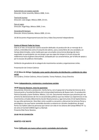 Autorretrato con espejo cayendo
Dirección: Víctor Jaramillo, México 2008, 3 min.

Teoría de la presa
Dirección: Julio Geiger, México 2009, 23 min.

Para el negro
Dirección: Argel Rojo, México 2009, 2 min.

Diciembre/Dí Siempre
Dirección: Arturo Castelán, México 2009, 12 min.

16:30 Encuentro Hispanoamericano de Cine y Video Documental Independiente:



Contra el Silencio Todas las Voces.
Este es el reto: el rescate de nuestra vocación dedicada a la producción de un mensaje de la
cultura, entendida ésta como el conjunto de valores, usos y costumbres de una sociedad y un
tiempo determinados, como medio para que una amplia concurrencia devenga de mero
espectador en participante con voz propia, que sea capaz de romper el círculo vicioso de
indiferencia hacia el género documental, soslayado por sus características, por la falta de apoyo y
por la escasez de públicos interesados.

Exhibición de ganadores de la categoría de movimientos sociales y organizaciones civiles.

Presentación de Cristian Calónico

17:15 Mesa de diálogo: Festivales como opción alternativa de distribución y exhibición de video
social.
Inti Cordera, Cristian Calónico, Arturo Castelán, Tomaz Pavkovic, Giusy Chierchia


Tema: Independencias, resistencias y revoluciones sociales

18:00 Vivos los llevaron, vivos los queremos
Documental, Dirección y producción: Cecilia Serna, con el apoyo de la Facultad de Ciencias de la
Comunicación y Facultad de Música de la Universidad Autónoma de Nuevo León. Co-producción:
Patricia Saucedo y Javier Orellana. México, 112 min. Documental mexicano que presenta por vez
primera las declaraciones de tres ex secuestrados políticos que nos relatan sus experiencias en los
movimientos armados (Movimiento Acción Revolucionaria y Liga Comunista 23 de Septiembre) a
los que ellos pertenecían. Describen como sucedió su secuestro y denuncian las torturas físicas y
psicológicas a las que fueron sometidos durante su estancia en cárceles clandestinas; de igual
forma nos hablan sobre las personas que vieron con vida en los sótanos del Campo Militar N° 1 y
de cómo el Comité EUREKA logró su libertad.
Presenta Elda Flores Nevárez.

20:00 FIN DE EXHIBICIÓN


MARTES 4 DE MAYO


Tema: Edificando una nueva cultura social y sociedades pluriculturales
                                                                                                 59
 