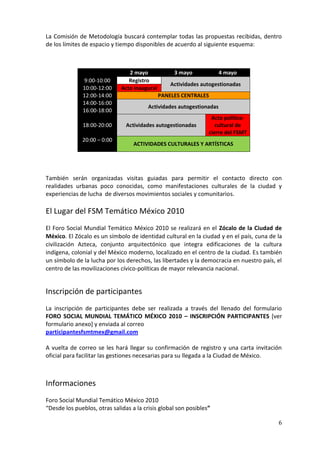 La Comisión de Metodología buscará contemplar todas las propuestas recibidas, dentro
de los límites de espacio y tiempo disponibles de acuerdo al siguiente esquema:



                                 2 mayo             3 mayo             4 mayo
              9:00-10:00         Registro
                                                   Actividades autogestionadas
              10:00-12:00     Acto inaugural
              12:00-14:00                      PANELES CENTRALES
              14:00-16:00
                                         Actividades autogestionadas
              16:00-18:00
                                                                  Acto político-
              18:00-20:00       Actividades autogestionadas         cultural de
                                                                 cierre del FSMT
              20:00 – 0:00
                                   ACTIVIDADES CULTURALES Y ARTÍSTICAS




También serán organizadas visitas guiadas para permitir el contacto directo con
realidades urbanas poco conocidas, como manifestaciones culturales de la ciudad y
experiencias de lucha de diversos movimientos sociales y comunitarios.

El Lugar del FSM Temático México 2010
El Foro Social Mundial Temático México 2010 se realizará en el Zócalo de la Ciudad de
México. El Zócalo es un símbolo de identidad cultural en la ciudad y en el país, cuna de la
civilización Azteca, conjunto arquitectónico que integra edificaciones de la cultura
indígena, colonial y del México moderno, localizado en el centro de la ciudad. Es también
un símbolo de la lucha por los derechos, las libertades y la democracia en nuestro país, el
centro de las movilizaciones cívico-políticas de mayor relevancia nacional.


Inscripción de participantes
La inscripción de participantes debe ser realizada a través del llenado del formulario
FORO SOCIAL MUNDIAL TEMÁTICO MÉXICO 2010 – INSCRIPCIÓN PARTICIPANTES [ver
formulario anexo] y enviada al correo
participantesfsmtmex@gmail.com

A vuelta de correo se les hará llegar su confirmación de registro y una carta invitación
oficial para facilitar las gestiones necesarias para su llegada a la Ciudad de México.



Informaciones
Foro Social Mundial Temático México 2010
“Desde los pueblos, otras salidas a la crisis global son posibles”

                                                                                         6
 