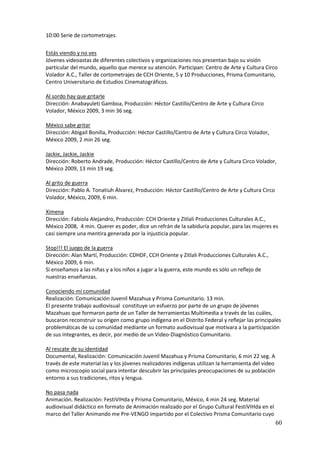 10:00 Serie de cortometrajes.

Estás viendo y no ves
Jóvenes videoastas de diferentes colectivos y organizaciones nos presentan bajo su visión
particular del mundo, aquello que merece su atención. Participan: Centro de Arte y Cultura Circo
Volador A.C., Taller de cortometrajes de CCH Oriente, 5 y 10 Producciones, Prisma Comunitario,
Centro Universitario de Estudios Cinematográficos.

Al sordo hay que gritarle
Dirección: Anabayuleti Gamboa, Producción: Héctor Castillo/Centro de Arte y Cultura Circo
Volador, México 2009, 3 min 36 seg.

México sabe gritar
Dirección: Abigail Bonilla, Producción: Héctor Castillo/Centro de Arte y Cultura Circo Volador,
México 2009, 2 min 26 seg.

Jackie, Jackie, Jackie
Dirección: Roberto Andrade, Producción: Héctor Castillo/Centro de Arte y Cultura Circo Volador,
México 2009, 13 min 19 seg.

Al grito de guerra
Dirección: Pablo A. Tonatiuh Álvarez, Producción: Héctor Castillo/Centro de Arte y Cultura Circo
Volador, México, 2009, 6 min.

Ximena
Dirección: Fabiola Alejandro, Producción: CCH Oriente y Zitlali Producciones Culturales A.C.,
México 2008, 4 min. Querer es poder, dice un refrán de la sabiduría popular, para las mujeres es
casi siempre una mentira generada por la injusticia popular.

Stop!!! El juego de la guerra
Dirección: Alan Martí, Producción: CDHDF, CCH Oriente y Zitlali Producciones Culturales A.C.,
México 2009, 6 min.
Si enseñamos a las niñas y a los niños a jugar a la guerra, este mundo es sólo un reflejo de
nuestras enseñanzas.

Conociendo mi comunidad
Realización: Comunicación Juvenil Mazahua y Prisma Comunitario. 13 min.
El presente trabajo audiovisual constituye un esfuerzo por parte de un grupo de jóvenes
Mazahuas que formaron parte de un Taller de herramientas Multimedia a través de las cuáles,
buscaron reconstruir su origen como grupo indígena en el Distrito Federal y reflejar las principales
problemáticas de su comunidad mediante un formato audiovisual que motivara a la participación
de sus integrantes, es decir, por medio de un Video-Diagnóstico Comunitario.

Al rescate de su identidad
Documental, Realización: Comunicación Juvenil Mazahua y Prisma Comunitario, 6 min 22 seg. A
través de este material las y los jóvenes realizadores indígenas utilizan la herramienta del video
como microscopio social para intentar descubrir las principales preocupaciones de su población
entorno a sus tradiciones, ritos y lengua.

No pasa nada
Animación. Realización: FestiVIHda y Prisma Comunitario, México, 4 min 24 seg. Material
audiovisual didáctico en formato de Animación realizado por el Grupo Cultural FestiVIHda en el
marco del Taller Animando me Pre-VENGO impartido por el Colectivo Prisma Comunitario cuyo
                                                                                                     60
 