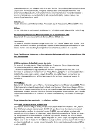 objetivo es motivar a una reflexión entorno al tema del VIH. Estos trabajos realizados por nuestra
Organización Prisma Comunitario, reflejan el potencial de la comunicación alternativa para
preservar aspectos culturales, motivar a la reflexión entorno a temas de trascendencia social y
promover la integración comunitaria frente a la manipulación de los medios masivos y su
promoción del aislamiento social.

Primavera 13
Ficción, Dirección: Juan Antonio Pantoja, Producción: 5 y 10 Producciones, México 2007, 8 min.

20 Pesos
Ficción, Dirección: Ricardo Romero, Producción: 5 y 10 Producciones, México 2007, 7 min 50 seg.

Antropología y campesinado: Manifestación del 1o. de noviembre de 2009
Documental, Dirección: Adriana Pineda Barrera, México 2009, 6 min.

Hamac caziim
Documental, Dirección: Jeronimo Barriga, Producción: CUEC UNAM, México 2007, 12 min. Cinco
jóvenes Seri forman una banda que interpreta los cantos tradicionales con instrumentos de rock.
De esta manera ellos rescatan y hacen perdurar las canciones autóctonas de su pueblo.


Tema: Cambiemos el sistema, no el clima: salvando al planeta y edificando otro modelo de vida
para la humanidad


12:00 La mutilación de San Pedro según San Javier
Documental, Dirección y guión: Olivia Portillo Rangel, Producción: Centro Universitario de
Estudios Cinematográficos UNAM, México 2007, 16 min.
La mutilación de San Pedro, según San Xavier, denuncia la explotación de oro y plata en el
Municipio de Cerro de San Pedro en San Luis Potosí, México, por parte de la empresa canadiense
Metallica Resources Incorporation, a través de su filial Minera San Xavier, como uno de los
capítulos más devastadores en la historia entreguista del territorio mexicano al servicio de
extranjeros.

12:30 El Norte
Documental, Realización: Marcos Moreno Hernández y Altea Gómez Marco, México 2008, 70 min.
El Norte es una investigación audiovisual realizada en el Itsmo de Tehuantepec (Oaxaca, México
2008) sobre el mega proyecto eólico. El Norte narra, desde una perspectiva etnográfica, el choque
de visiones e intereses entre los habitantes del Istmo y las grandes multinacionales, pero también
las contradicciones internas en las formas de vida de sus habitantes y sus novedosas formas para
resistir.

Tema: Independencias, resistencias y revoluciones sociales

14:00 Brad, una noche mas en las barricadas
Documental, Dirección: Miguel Bastos, Un documental de la Red Indymedia Brasil 2007, 45 min.
Brad Will, fue un activista y camarógrafo del CMI NY, que documentó diversos momentos del
movimiento altermundista alrededor del mundo, En 2006, fue asesinado por un disparo de
paramilitares priístas durante su cobertura y apoyo al movimiento popular de Oaxaca. su cámara
fue testigo de estos últimos momentos en los que cayó abatido, Aun hoy, año 2010 el crimen
sigue impune y familiares, activistas y gente del pueblo de Oaxaca exigen justicia por su muerte.
Apenas hace un par de meses fue liberado Juan Manuel Martínez Moreno, acusado falsamente de
ser el asesino de Brad, aún cuando existen fotografías de los asesinos de aquella tarde del 27 de
octubre de 2006.

                                                                                                 61
 