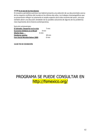 15:00 En el ojo de los Hurrakanes
El cineasta y periodista austriaco Leo Gabriel presenta una selección de sus documentales acerca
de los mayores conflictos del mundo en los últimos dos años. Los trabajos cinematográficos que
se presentarán reflejan no solamente el amplio espectro de la obra reciente del autor, sino que
también abren una discusión alrededor de las posibles soluciones de algunos de los problemas
más importantes de la historia contemporánea.

Serie de cortometrajes:
El Salvador: Despertar en la crisis         7 min
Economía Solidaria en el Brasil        9 min
Ghetto Gaza                         6 min
Honduras asesina                            20 min
Foro Social Mundial Belem 2009              6 min


16:00 FIN DE EXHIBICIÓN




  PROGRAMA SE PUEDE CONSULTAR EN
         http://fsmexico.org/




                                                                                              62
 