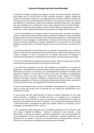 Carta de Principios del Foro Social Mundial

El Comité de entidades brasileñas que organizó el primer Foro Social Mundial, realizado en
Porto Alegre del 25 al 30 de Enero de 2001, considera necesario y legítimo, después de
analizar los resultados de dicho Foro y las expectativas por él creadas, establecer una Carta de
Principios que oriente la continuidad de esa iniciativa. Los principios que constan en la Carta -
que deberán ser respetados por todos los que desearen participar del proceso y por aquellos
que sean miembros de la organización de las nuevas ediciones del Foro Social Mundial -
consolidan las decisiones que presidieron al Foro de Porto Alegre, que garantizaron su éxito y
ampliaron su alcance, definiendo orientaciones que parten de la lógica de esas decisiones.

1. El Foro Social Mundial es un espacio abierto de encuentro para: intensificar la reflexión,
realizar un debate democrático de ideas, elaborar propuestas, establecer un libre intercambio
de experiencias y articular acciones eficaces por parte de las entidades y los movimientos de la
sociedad civil que se opongan al neoliberalismo y al dominio del mundo por el capital o por
cualquier forma de imperialismo y, también, empeñados en la construcción de una sociedad
planetaria orientada hacia una relación fecunda entre los seres humanos y de estos con la
Tierra.

2. El Foro Social Mundial de Porto Alegre fue una realización colocada dentro de su tiempo y
espacio. A partir de ahora, basándose en la proclamación que surgió en Porto Alegre que "otro
mundo es posible", el Foro se convierte en un proceso permanente de búsqueda y
construcción de alternativas, no limitándose exclusivamente a los eventos que le den apoyo.

3. El Foro Social Mundial es un proceso de carácter mundial. Todos los eventos que se realicen
como parte de este proceso tendrán una dimensión internacional.

4. Las alternativas propuestas en el Foro Social Mundial se contraponen a un proceso de
globalización, comandado por las grandes corporaciones multinacionales y por los gobiernos e
instituciones que sirven a sus intereses, con la complicidad de los gobiernos nacionales. Estas
alternativas surgidas en el seno del Foro tienen como meta consolidar una globalización
solidaria que, como una nueva etapa en la historia del mundo, respete a los derechos
humanos universales, a todos los ciudadanos y ciudadanas de todas las naciones y al medio
ambiente, apoyándose en sistemas e instituciones internacionales democráticos que estén al
servicio de la justicia social, de la igualdad y de la soberanía de los pueblos.

5. El Foro Social Mundial reúne y articula a entidades y movimientos de la sociedad civil de
todos los países del mundo, pero no pretende ser una instancia de representación de la
sociedad civil mundial.

6. Las reuniones del Foro Social Mundial no tienen un carácter deliberativo. O sea, nadie
estará autorizado a manifestar, en nombre del Foro y en cualquiera de sus encuentros,
posiciones que fueran atribuidas a todos sus participantes. Los participantes no deben ser
llamados a tomar decisiones, por voto o aclamación - como conjunto de participantes del Foro
- sobre declaraciones o propuestas de acción que incluyan a todos o a su mayoría y que se
propongan a ser decisiones del Foro como tal.

7. Por consiguiente, debe asegurarse que las entidades participantes de los encuentros del
Foro tengan la libertad de deliberar - durante la realización de las reuniones - sobre
declaraciones y acciones que decidan desarrollar, aisladamente o de forma articulada con
otros participantes. El Foro Social Mundial se compromete a difundir ampliamente esas
decisiones, por los medios a su alcance, sin direccionamientos, jerarquizaciones, censuras o
restricciones, aclarando que son deliberaciones de las propias entidades.

                                                                                                    8
 