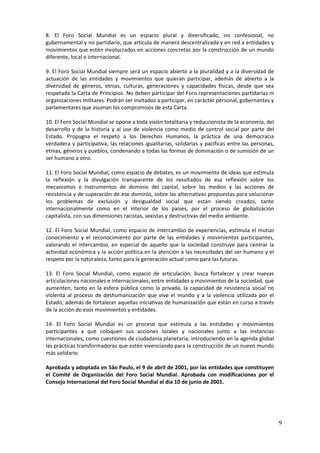 8. El Foro Social Mundial es un espacio plural y diversificado, no confesional, no
gubernamental y no partidario, que articula de manera descentralizada y en red a entidades y
movimientos que estén involucrados en acciones concretas por la construcción de un mundo
diferente, local o internacional.

9. El Foro Social Mundial siempre será un espacio abierto a la pluralidad y a la diversidad de
actuación de las entidades y movimientos que quieran participar, además de abierto a la
diversidad de géneros, etnias, culturas, generaciones y capacidades físicas, desde que sea
respetada la Carta de Principios. No deben participar del Foro representaciones partidarias ni
organizaciones militares. Podrán ser invitados a participar, en carácter personal, gobernantes y
parlamentares que asuman los compromisos de esta Carta.

10. El Foro Social Mundial se opone a toda visión totalitaria y reduccionista de la economía, del
desarrollo y de la historia y al uso de violencia como medio de control social por parte del
Estado. Propugna el respeto a los Derechos Humanos, la práctica de una democracia
verdadera y participativa, las relaciones igualitarias, solidarias y pacificas entre las personas,
etnias, géneros y pueblos, condenando a todas las formas de dominación o de sumisión de un
ser humano a otro.

11. El Foro Social Mundial, como espacio de debates, es un movimiento de ideas que estimula
la reflexión y la divulgación transparente de los resultados de esa reflexión sobre los
mecanismos e instrumentos de dominio del capital, sobre los medios y las acciones de
resistencia y de superación de ese dominio, sobre las alternativas propuestas para solucionar
los problemas de exclusión y desigualdad social que están siendo creados, tanto
internacionalmente como en el interior de los países, por el proceso de globalización
capitalista, con sus dimensiones racistas, sexistas y destructivas del medio ambiente.

12. El Foro Social Mundial, como espacio de intercambio de experiencias, estimula el mutuo
conocimiento y el reconocimiento por parte de las entidades y movimientos participantes,
valorando el intercambio, en especial de aquello que la sociedad construye para centrar la
actividad económica y la acción política en la atención a las necesidades del ser humano y el
respeto por la naturaleza, tanto para la generación actual como para las futuras.

13. El Foro Social Mundial, como espacio de articulación, busca fortalecer y crear nuevas
articulaciones nacionales e internacionales, entre entidades y movimientos de la sociedad, que
aumenten, tanto en la esfera pública como la privada, la capacidad de resistencia social no
violenta al proceso de deshumanización que vive el mundo y a la violencia utilizada por el
Estado, además de fortalecer aquellas iniciativas de humanización que están en curso a través
de la acción de esos movimientos y entidades.

14. El Foro Social Mundial es un proceso que estimula a las entidades y movimientos
participantes a que coloquen sus acciones locales y nacionales junto a las instancias
internacionales, como cuestiones de ciudadanía planetaria, introduciendo en la agenda global
las prácticas transformadoras que estén vivenciando para la construcción de un nuevo mundo
más solidario.

Aprobada y adoptada en São Paulo, el 9 de abril de 2001, por las entidades que constituyen
el Comité de Organización del Foro Social Mundial. Aprobada con modificaciones por el
Consejo Internacional del Foro Social Mundial el dia 10 de junio de 2001.




                                                                                                     9
 