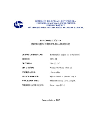 REPÚBLICA BOLIVARIANA DE VENEZUELA
UNIVERSIDAD NACIONAL EXPERIMENTAL
SIMÓN RODRÍGUEZ
NÚCLEO REGIONAL DE EDUCACIÓN AVANZADA CARACAS
ESPECIALIZACIÓN EN
PREVENCIÓN INTEGRAL EN ADICCIONES
UNIDAD CURRICULAR: Fundamentos Legales de la Prevención
CÓDIGO: EPIA 12
CRÉDITOS: Dos (2) U.C.
DIA Y HORA: Viernes 08:30 am- 10:00 am
FACILITADOR: Oscar Adrían
ELABORADO POR: Mylvia Fuentes A. y Mariluz Lupi A
PROGRAMA BASE: Mildred Camero y Gloria Arango P.
PERÍODO ACADÉMICO: Enero - mayo 2017-I
Caracas, febrero 2017
 