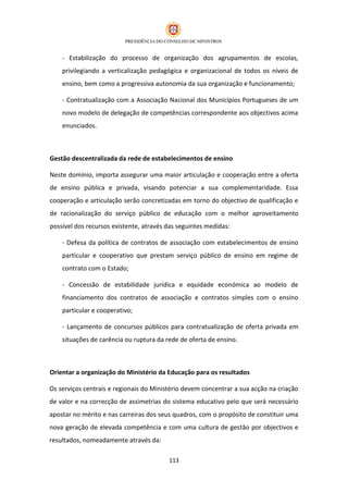 - Estabilização do processo de organização dos agrupamentos de escolas,
    privilegiando a verticalização pedagógica e organizacional de todos os níveis de
    ensino, bem como a progressiva autonomia da sua organização e funcionamento;

    - Contratualização com a Associação Nacional dos Municípios Portugueses de um
    novo modelo de delegação de competências correspondente aos objectivos acima
    enunciados.



Gestão descentralizada da rede de estabelecimentos de ensino

Neste domínio, importa assegurar uma maior articulação e cooperação entre a oferta
de ensino pública e privada, visando potenciar a sua complementaridade. Essa
cooperação e articulação serão concretizadas em torno do objectivo de qualificação e
de racionalização do serviço público de educação com o melhor aproveitamento
possível dos recursos existente, através das seguintes medidas:

    - Defesa da política de contratos de associação com estabelecimentos de ensino
    particular e cooperativo que prestam serviço público de ensino em regime de
    contrato com o Estado;

    - Concessão de estabilidade jurídica e equidade económica ao modelo de
    financiamento dos contratos de associação e contratos simples com o ensino
    particular e cooperativo;

    - Lançamento de concursos públicos para contratualização de oferta privada em
    situações de carência ou ruptura da rede de oferta de ensino.



Orientar a organização do Ministério da Educação para os resultados

Os serviços centrais e regionais do Ministério devem concentrar a sua acção na criação
de valor e na correcção de assimetrias do sistema educativo pelo que será necessário
apostar no mérito e nas carreiras dos seus quadros, com o propósito de constituir uma
nova geração de elevada competência e com uma cultura de gestão por objectivos e
resultados, nomeadamente através da:

                                         113
 