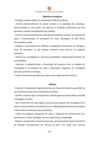 Objectivos estratégicos
- Privilegiar os apoios públicos às actividades de I&D de excelência;
- Investir preferencialmente no capital humano e na qualidade dos indivíduos,
particularmente os mais jovens, sem descurar as condições institucionais que lhes
permitam a máxima rentabilidade do seu trabalho.
- Incentivar os doutoramentos em instituições de excelência nacionais, sem prejuízo do
apoio a doutoramentos no estrangeiro em áreas estratégicas de I&D menos
desenvolvidas no país;
- Assegurar a permanência dos melhores investigadores actualmente em Portugal e
atrair do estrangeiro os que queiram contribuir neste percurso de exigência
qualitativa;
- Garantir aos investigadores a necessária estabilidade e planeamento financeiro da
sua actividade;
- Incentivar o estabelecimento e dinamização de parcerias entre as unidades de
investigação e as empresas de modo a desenvolver programas de investigação
aplicada e promover o emprego;
- Instituir mecanismos que dêem voz a toda a comunidade científica nacional.



                                            Medidas
- Promover o levantamento rigoroso dos recursos financeiros existentes para I&D, do
seu nível de execução e dos compromissos assumidos;
- Garantir o máximo rigor e transparência na distribuição dos fundos públicos para I&D
e divulgação científica;
- Abrir anualmente, em data regular, concursos para projectos de investigação em A
todas as áreas científicas, permitindo assim um adequado planeamento de actividades
e financiamento estável aos mais competitivos;
- Lançar um programa competitivo de apoio a Programas de Doutoramento que
demonstrem a melhor qualidade, estrutura e garantia de rentabilidade;
- Reforçar o investimento em áreas críticas para o desenvolvimento social e económico
de Portugal, nomeadamente nas ciências da vida e da saúde, com enormes


                                           119
 